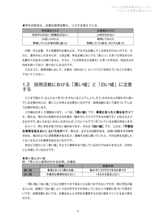 ブラック企業対策プロジェクト
「ブラック企業の見分け方」

◆学生の就活も、企業の採用活動も、リスクを抱えている
学生側のリスク

企業側のリスク

内定がとれない（就職先がない）

人材がとれない

入社してみたら

採用してみたら

想像していた仕事内容と違った

想像していた能力、タイプと違った

 中堅・中小企業、不人気業界の企業などは、そもそも応募してくる学生が少ないのです。さ
らに、意外かもしれませんが、人気企業、有名企業においても「欲しい」と思った学生からの
応募が十分あるとは限りません。さらに、
「この学生なら合格だ」と思った学生は、他社からの
内定を持っており、取り合いになるのです。
 このように、採用活動において、企業は「採れない」というリスクを抱えていることを覚え
ておいてください。

1.3 採用活動における「黒い嘘」と「白い嘘」に注意
する
 ここまで読んで、
なんとなく気づいた方もいることでしょう。
そう、
なかなか人が採れずに困っ
ている企業の中には、悪いことを考える企業もいるのです。採用活動において嘘をついてしま
う企業が存在します。
 この嘘は大きく 2 種類あります。一つは、
「黒い嘘」です。事実とまったく異なるウソで
す。例えば、明らかに負荷のかかる仕事を「疲れずにラクラクできる仕事です」と伝えるよう
なものです。
信じられないかもしれませんが、
このレベルでウソをついている企業は存在します。
 もう一つ、特に学生が気づかない嘘があります。それは「白い嘘」です。これは、
「不都合

な事実を伝えない」というものです。例えば、必ず土日出勤がある、全国に転勤する可能性
がある、毎日のように深夜残業があるなど、就職する前に聞いていたら、その企業を志望した
くなくなるような事実を伝えないわけです。
 先ほどご紹介した「黒い嘘」のように事実をねつ造しているわけではありませんが、大切な
ことを隠しているわけです。

◆黒い嘘と白い嘘
例：
「明らかに負荷のかかる仕事」の場合
特徴

表現の例

黒い嘘

事実とまったく異なる嘘。

疲れずにラクラクできる仕事です

白い嘘

不都合な事実を伝えない。

（そもそも言及しない）

  
「黒い嘘」
「白い嘘」ともに注意すべきであることは言うまでもないですが、特に学生の皆
さんには、後者の「白い嘘」というものがそもそも存在しているという事実に気づいて頂きた
いです。採用活動においては、企業はなんとか学生を獲得するために嘘をつくこともあり得る
のです。

８

 