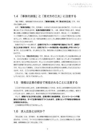 ブラック企業対策プロジェクト
「ブラック企業の見分け方」

1.4 
「事実の誇張」と「見せ方の工夫」に注意する
 
「嘘」同様に、採用活動で行われるのが、
「事実の誇張」や「見せ方の工夫」です。それ
ぞれご説明します。
 まず、
「事実の誇張」です。文字通り、小さなことを大きく伝える行為です。ベンチャー企
業においてよく行われるのが、社長の経歴の誇張です。一部、詐称まで存在します。有名企
業に在籍した経験などを劇的に演出するなどの手法がとられます。例えば、
「⃝⃝社在籍中に
トップ営業マンとして表彰された」などの表記を社長のプロフィールなどで見かけることがあ
るでしょう。実際には、
たった 1 回の出来事だったり、
少し頑張れば獲得できるポジションだっ
たりということがあります。
 社長のプロフィールに限らず、企業のプロフィール情報や取り組みについて、誇張す

ることがあり得ます。例えば、企業プロフィールの取引先一覧は誇張しやすいポイン
トです。たとえ少額でも、少し前のことでも、取引があった企業はこちらに掲載されるという
わけです。
 もうひとつは、
「見せ方の工夫」です。例えば、忙しいことを公言している企業は存在しま
す。これらの企業は「人の役に立っている実感があるので、夜遅くなってしまっても充実感が
あります」などと学生に伝えます。忙しいことを公言する姿勢は、企業の実態を伝えるという
意味では評価できるかもしれませんが、充実感があるかどうかは、個人により違うのは明らか
です。忙しいという事実も、このように見せ方を変えれば学生からも納得してもらえるともい
えます。ただ、ここにも学生が騙される危険があるといえるでしょう。
 このように、
「嘘」とは言い切れないものの、
「事実の誇張」や「見せ方の工夫」なども存在
していることに、気づいておきましょう。

1.5 情報は企業の都合で発信されることに注意する
 ここまでのまとめをします。企業の採用活動というのは、まさに人材を獲得するために行わ
れるものです。企業には公正な活動を期待したいのですが、人材を獲得したいが故に、嘘をつ
いてしまったり、誇張したり、見せ方を変えたりする可能性があります。
 そして、就職ナビなどの求人広告、企業が開く会社説明会、エントリーシートや面

接などの選考は、すべて企業の都合でつくられます。企業にとって不都合な情報はほ
ぼ発信されません。
 この前提をまず押さえておきましょう。

1.6 求人広告とは何か？
 
「求人広告」とは、文字通り、求人情報が掲載された広告です。就活をする学生にとって身
近なのは、リクナビ、マイナビに代表される就職ナビでしょう。これらに掲載されている企業
情報、採用情報などが「求人広告」です。

９

 