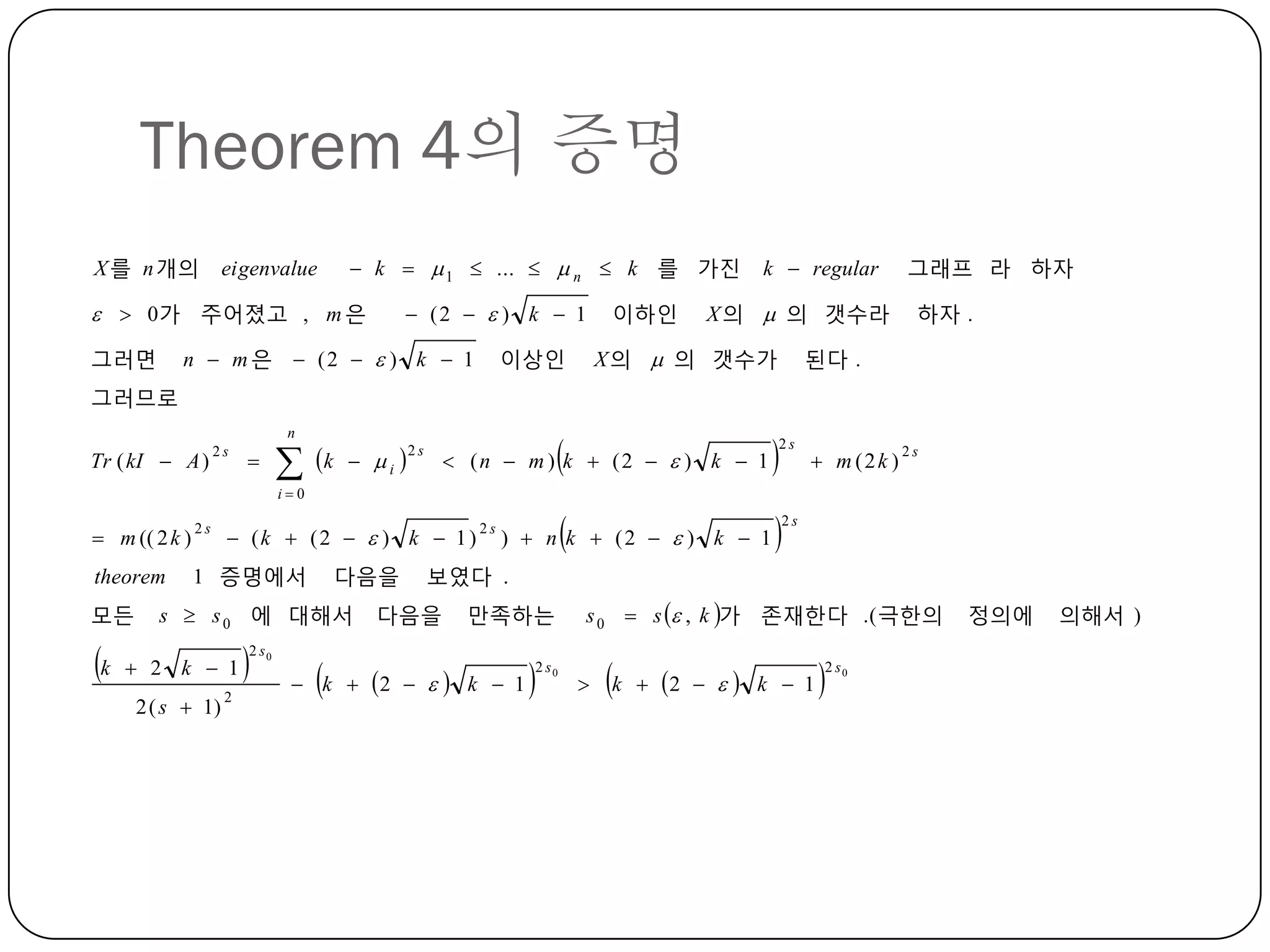 Theorem 4의 증명
X 를 n 개의

eigenvalue

 k   1  ...   n  k 를 가진

  0가 주어졌고 , m 은
그러면

 (2   ) k  1

n  m 은  (2   ) k  1

이하인

k  regular

X 의  의 갯수라

이상인

X 의  의 갯수가







그래프 라 하자
하자 .

된다 .



그러므로
n

Tr ( kI  A )

2s





k

 i 

2s

 (n  m ) k  (2   ) k  1

2s

 m (2k )

2s

i0

 (k  (2   ) k  1 )

 m (( 2 k )

2s

theorem

1 증명에서

모든

k

다음을

s  s 0 에 대해서

 2 k  1
2 ( s  1)

2



2 s0



2s

)  n k  (2   ) k  1

2s

보였다 .

다음을

만족하는

 k  2    k  1



2 s0

s 0  s  , k 가 졲재한다 .( 극한의


k

 2    k  1



2 s0

정의에

의해서 )

 
