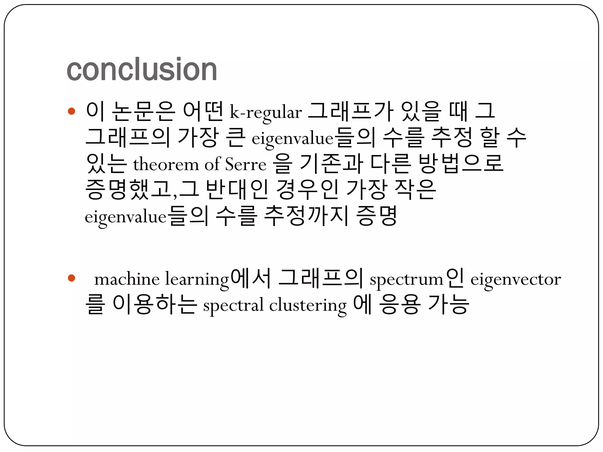 conclusion
 이 논문은 어떤 k-regular 그래프가 있을 때 그

그래프의 가장 큰 eigenvalue들의 수를 추정 할 수
있는 theorem of Serre 을 기졲과 다른 방법으로
증명했고,그 반대인 경우인 가장 작은
eigenvalue들의 수를 추정까지 증명

 machine learning에서 그래프의 spectrum인 eigenvector

를 이용하는 spectral clustering 에 응용 가능

 