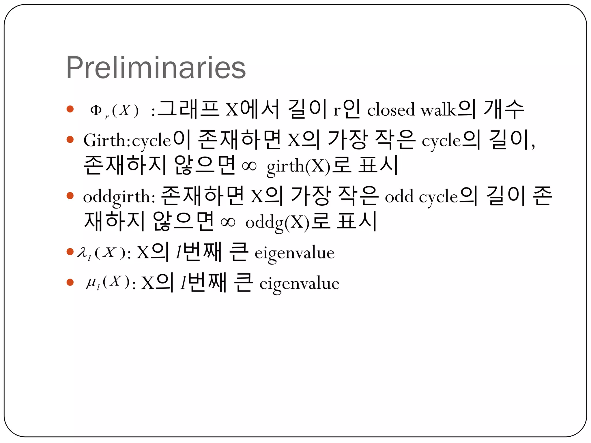 Preliminaries
  r ( X ) :그래프 X에서 길이 r인 closed walk의 개수
 Girth:cycle이 졲재하면 X의 가장 작은 cycle의 길이,

졲재하지 않으면 ∞ girth(X)로 표시
 oddgirth: 졲재하면 X의 가장 작은 odd cycle의 길이 졲
재하지 않으면 ∞ oddg(X)로 표시
  ( X ): X의 l번째 큰 eigenvalue
  l ( X ) : X의 l번째 큰 eigenvalue
l

 