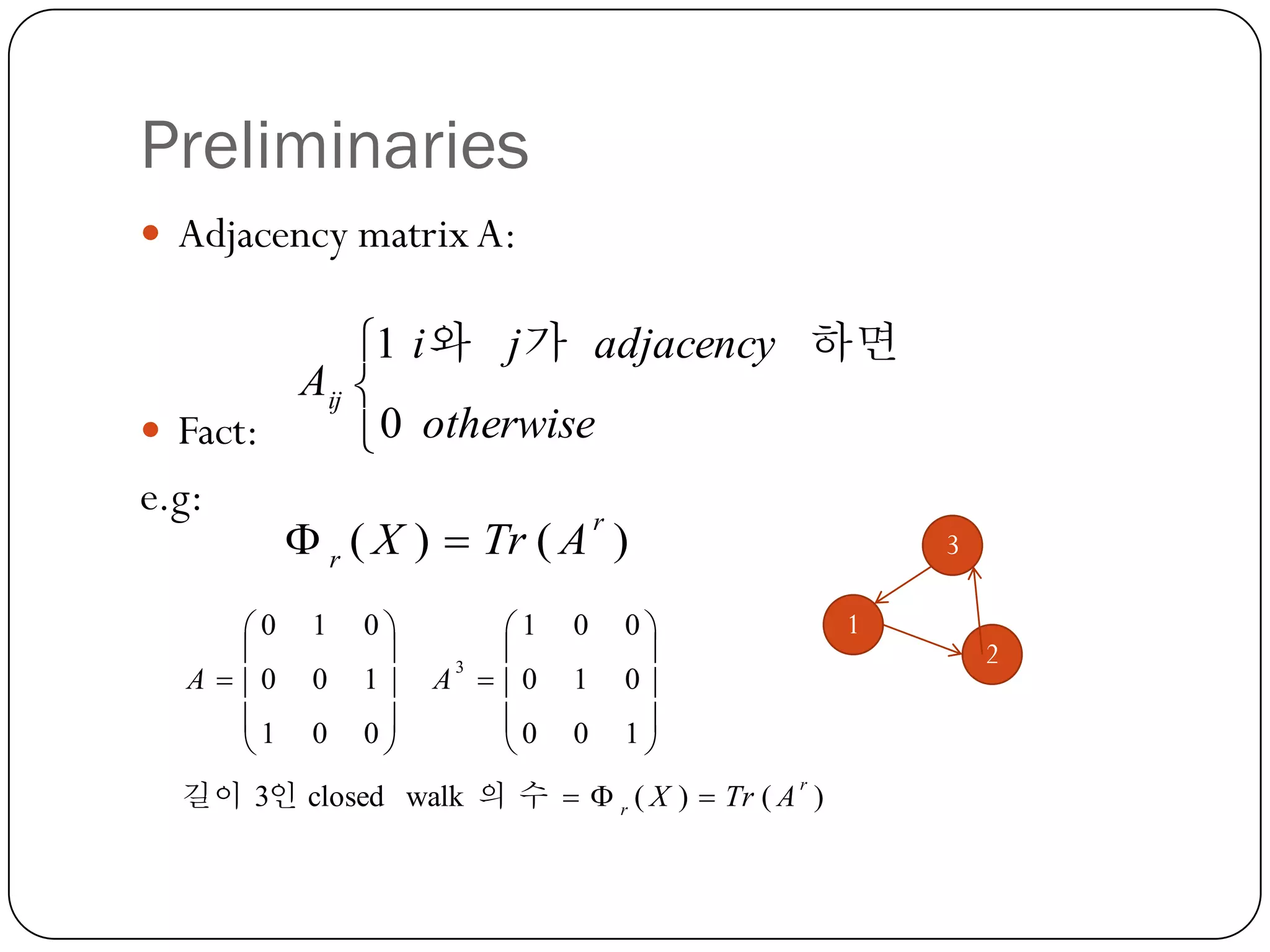 Preliminaries
 Adjacency matrix A:

1 i 와 j 가 adjacency 하면
Aij 
 Fact:
 0 otherwise
e.g:
r
 r ( X )  Tr ( A )
0

A  0
1


1
0
0

0

1
0


1

3
A  0
0


0
1
0

0

0
1


1

길이 3인 closed walk 의 수   r ( X )  Tr ( A )
r

3

2

 