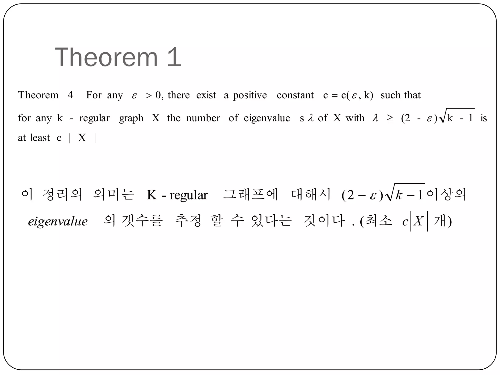 Theorem 1
Theorem 4

For any   0, there exist a positive constant c  c(  , k) such that

for any k - regular graph X the number of eigenvalue s  of X with   (2 -  ) k - 1 is
at least c | X |

이 정리의 의미는 K - regular
eigenvalue

그래프에 대해서 ( 2   ) k  1 이상의

의 갯수를 추정 할 수 있다는 것이다 . (최소 c X 개 )

 