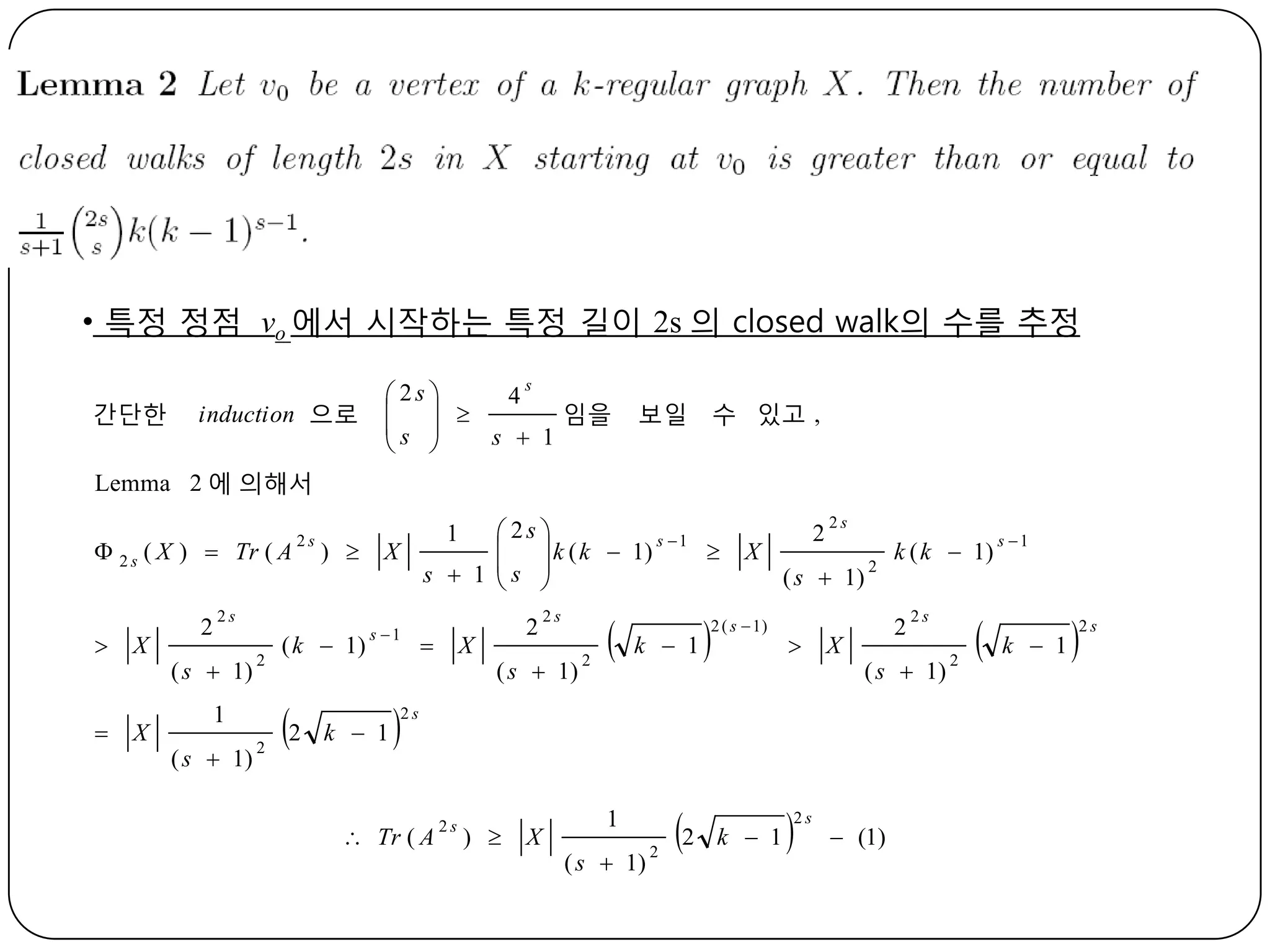 • 특정 정점 vo 에서 시작하는 특정 길이 2s 의 closed walk의 수를 추정
간단한

induction 으로

s
 2s 
4
  
임을
s 
s  1
 

보일

수 있고 ,

Lemma 2 에 의해서
 2 s ( X )  Tr ( A


X



X

2

2s

) 

2s

( s  1)

2

1
( s  1)

2

( k  1)

2

 2s 
  k ( k  1) s  1 
X
s  1 s 
 
1

s 1

k  1



X

2

( s  1)

2



k  1

1

2s

2

X



2 ( s  1)

2

2s

( s  1)

2

2



X



 (1)

2s

2s

) 

X

( s  1)

2

k  1

2s

2s

( s  1)



 Tr ( A

k ( k  1)

2



s 1

k  1



2s

 