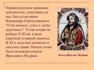 Первым русским правовым
документом, дошедшим до
нас, был устав князя
Владимира Святославовича
"О десятинах, судах и людях
церковных". Устав создан на
рубеже X-XI вв. в виде
короткой уставной грамоты.
В XI в. получает развитие и
светское право. Начало этому
было положено князем
Ярославом Мудрым

Князь Ярослав Мудрый

.

 