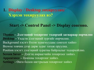 1. Display / Desktop тохируулах/
Хэрхэн тохируулах вэ?
Start -> Control Panel -> Display сонгоно.
Themes – Дэлгэцний тохиргоог тодорхой загвараар өөрчилнө
Desktop – Үндсэн дэлгэцний зургийг өөрчилнө.
Background хэсэгт бэлэн зурагнуудаас сонголт хийнэ
Browse товчин дээр дарж зураг татаж оруулна.
Position хэсэгт дэлгэцний зурагны байрлалыг тодорхойлно.
Screen Saver – Дэлгэц амраагчийн тохиргоог хийнэ.
Appearance – Цонхны тохиргоог хийнэ.
Settings - Өнгө болон нягтралын тохиргоог хийнэ

 