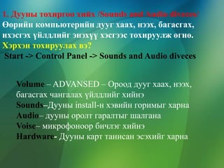 1. Дууны тохиргоо хийх /Sounds and Audio diveces/
Өөрийн компьютерийн дууг хаах, нээх, багасгах,
ихэсгэх үйлдлийг энэхүү хэсгээс тохируулж өгнө.
Хэрхэн тохируулах вэ?
Start -> Control Panel -> Sounds and Audio diveces
Volume – ADVANSED – Ороод дууг хаах, нээх,
багасгах чангалах үйлдлийг хийнэ
Sounds–Дууны install-н хэвийн горимыг харна
Audio– дууны оролт гаралтыг шалгана
Voise– микрофоноор бичлэг хийнэ
Hardware- Дууны карт танисан эсэхийг харна

 