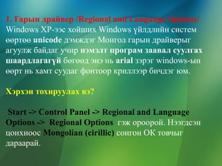 1. Гарын драйвер /Regional and Language Options/
Windows XP-ээс хойших Windows үйлдлийн систем
өөртөө unicode дэмждэг Монгол гарын драйверыг
агуулж байдаг учир нэмэлт програм заавал суулгах
шаардлагагүй бөгөөд энэ нь arial зэрэг windows-ын
өөрт нь хамт суудаг фонтоор криллээр бичдэг юм.
Хэрхэн тохируулах вэ?
Start -> Control Panel -> Regional and Language
Options -> Regional Options гэж ороорой. Нээгдсэн
цонхноос Mongolian (cirillic) сонгон ОК товчыг
дараарай.

 