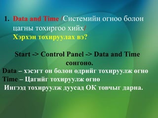 1. Data and Time /Системийн огноо болон
цагны тохиргоо хийх/
Хэрхэн тохируулах вэ?
Start -> Control Panel -> Data and Time
сонгоно.
Data – хэсэгт он болон өдрийг тохируулж өгнө
Time – Цагийг тохируулж өгнө
Ингээд тохируулж дуусад ОК товчыг дарна.

 