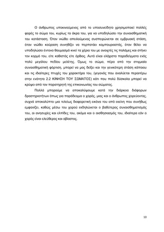Ο άνθρωπος υποκινούµενος από το υποσυνείδητο χρησιµοποιεί πολλές
φορές το σώµα του, κυρίως τα άκρα του, για να υποδηλώσει την συναισθηµατική
του κατάσταση. Όταν νιώθει απειλούµενος συσπειρώνεται σε εµβρυακή στάση,
όταν νιώθει κούραση συνηθίζει να περπατάει καµπουριαστός, όταν θέλει να
υποδηλώσει έντονο θαυµασµό κινεί τα χέρια του µε ανοιχτές τις παλάµες και στήνει
τον κορµό του, είτε καθιστός είτε όρθιος. Αυτά είναι ελάχιστα παραδείγµατα ενός
πολύ µεγάλου πεδίου µελέτης. Όµως το σώµα, πέρα από την στιγµιαία
συναισθηµατική φόρτιση, µπορεί να µας δείξει και την γενικότερη στάση κάποιου
και τις ιδιαίτερες πτυχές του χαρακτήρα του, (γεγονός που αναλύεται περαιτέρω
στην ενότητα 2.2 ΚΙΝΗΣΗ ΤΟΥ ΣΩΜΑΤΟΣ) κάτι που πολύ δύσκολα µπορεί να
κρύψει από τον παρατηρητή της επικοινωνίας του σώµατος.
Πολλά

µπορούµε να αποκαλύψουµε

κατά την

διάρκεια διάφορων

δραστηριοτήτων όπως για παράδειγµα ο χορός, µιας και ο άνθρωπος χορεύοντας,
συχνά αποκαλύπτει µια τελείως διαφορετική εικόνα του από εκείνη που συνήθως
εµφανίζει, καθώς µέσω του χορού εκδηλώνεται ο βαθύτερος συναισθηµατισµός
του, οι ανησυχίες και ελπίδες του, ακόµα και ο αισθησιασµός του, ιδιαίτερα εάν ο
χορός είναι ελεύθερος και αβίαστος.

10

 