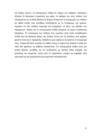 και δείχνει άµυνα, τα σταυρωµένα πόδια σε σχήµα του αριθµού «τέσσερα»
(Εικόνα 2) δηλώνουν ετοιµότητα για µάχη, το σφίξιµο του ενός ποδιού που
σταυρώνεται µε το άλλο (Εικόνα 3) δείχνει πείσµα και το σταύρωµα των ποδιών
σε όρθια στάση που συνήθως συνδυάζεται µε το σταύρωµα των χεριών,
σηµαίνει ότι δεν νιώθετε σιγουριά και περιµένετε να δείτε την εξέλιξη των
πραγµάτων. Ακόµη και τα σταυρωµένα πόδια µπορούν να έχουν πολλαπλές
εξηγήσεις. Το σταύρωµα των ποδιών στις γυναίκες είναι πολύ συνηθισµένη
στάση και ένα βασικός λόγος της στάσης αυτής για τις γυναίκες που φοράνε
φούστα είναι και ο προφανής, δηλαδή να µην αφήνουν να φανούν το εσώρουχό
τους. Σπάνια θα δείτε γυναίκα να κάθετε όπως η κυρία στην Εικόνα 4 αλλά και
πάλι δεν φαίνεται να κάθεται αναπαυτικά. Τα σταυρωµένα πόδια είναι µια
στάση βολική, συνήθης και αν συνδυαστεί µε κάποια άλλα στοιχεία της
γλώσσας του σώµατος, εκτός από τα παραπάνω, µπορεί να εκφράζει από
ερωτισµό ως και ψυχολογική και σωµατική αποµάκρυνση.

21

 