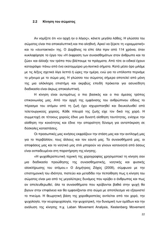 2.2

Κίνηση του σώµατος

Αν νοµίζετε ότι «εν αρχή ην ο λόγος», κάνετε µεγάλο λάθος. Η γλώσσα του
σώµατος είναι πιο αποκαλυπτική και πιο αληθινή. Αρκεί να ξέρετε τη «γραµµατική»
και το «συντακτικό» της. Ο ∆αρβίνος τα είπε όλα πριν από 114 χρόνια, όταν
κυκλοφόρησε το έργο του «Η έκφραση των συναισθηµάτων στον άνθρωπο και τα
ζώα» και άλλαξε τον τρόπο που βλέπουµε τα πράγµατα. Από τότε οι ειδικοί έχουν
καταγράψει πάνω από ένα εκατοµµύριο µη-λεκτικά σήµατα. Κατά µέσο όρο µιλάµε
µε τις λέξεις σχετικά λίγα λεπτά ή ώρες την ηµέρα, ενώ για τα υπόλοιπα περνάµε
το µήνυµα µε το σώµα µας. Η γλώσσα του σώµατος σήµερα αποτελεί από µόνη
της µια ολόκληρη επιστήµη και ακριβώς επειδή πρόκειται για ασυνείδητη
διαδικασία είναι άκρως αποκαλυπτική.
Η κίνηση είναι αυτοµάτως ο πιο βασικός και ο πιο άµεσος τρόπος
επικοινωνίας µας. Από την αρχή της εµφάνισης του ανθρώπινου είδους το
πέρασµα του ατόµου από τη ζωή έχει ισχυροποιηθεί και διευκολυνθεί από
τελετουργικούς χορούς. Κάθε πλευρά της ζωής είχε τον δικό της χορό. Η
συµµετοχή σε τέτοιους χορούς έδινε µια δυνατή αίσθηση ταυτότητας, ενίσχυε την
αίσθηση την κοινότητας και έδινε την απαραίτητη δύναµη για ανταπόκριση σε
δύσκολες καταστάσεις.
Οι προσωπικές µας κινήσεις εκφράζουν την στάση µας και την αντίληψή µας
για το περιβάλλον, τους άλλους και τον εαυτό µας. Τα συναισθήµατά µας, οι
αποφάσεις µας και το νοητικό µας στιλ µπορούν να γίνουν κατανοητά από όσους
είναι εκπαιδευµένοι στη παρατήρηση της κίνησης.
«Η ψυχοθεραπευτική τεχνική της χορογραφίας χρησιµοποιεί τη κίνηση σαν
µια

διαδικασία

προώθησης

της

συναισθηµατικής,

νοητικής

και

φυσικής

ολοκλήρωσης του ατόµου.» Ο ∆ηµήτριος Ζάχος (2008), σύµφωνα µε την
επιστηµονική του ιδιότητα, πιστεύει και µεταδίδει την πεποίθηση πως η κίνηση του
σώµατος είναι µια από τις µεγαλύτερες δυνάµεις που κρύβει ο άνθρωπος και πως
αν απελευθερωθεί, όλα τα συναισθήµατα που κρύβονται βαθιά στην ψυχή θα
βγουν στην επιφάνεια και θα εµφανίζονται στο σώµα µε αποτέλεσµα να εξαγνιστεί
το πνεύµα. Η θεωρητική βάση της χοροθεραπείας αντλείται από τον χορό, την
ψυχολογία, την νευροψυχολογία, την ψυχιατρική, την δυναµική των οµάδων και την
ανάλυση της κίνησης π.χ. Laban Movement Analysis, Kestenberg Movement
22

 