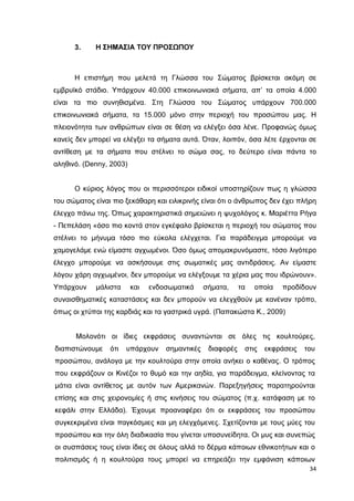 3.

Η ΣΗΜΑΣΙΑ ΤΟΥ ΠΡΟΣΩΠΟΥ

Η επιστήµη που µελετά τη Γλώσσα του Σώµατος βρίσκεται ακόµη σε
εµβρυϊκό στάδιο. Υπάρχουν 40.000 επικοινωνιακά σήµατα, απ’ τα οποία 4.000
είναι τα πιο συνηθισµένα. Στη Γλώσσα του Σώµατος υπάρχουν 700.000
επικοινωνιακά σήµατα, τα 15.000 µόνο στην περιοχή του προσώπου µας. Η
πλειονότητα των ανθρώπων είναι σε θέση να ελέγξει όσα λένε. Προφανώς όµως
κανείς δεν µπορεί να ελέγξει τα σήµατα αυτά. Όταν, λοιπόν, όσα λέτε έρχονται σε
αντίθεση µε τα σήµατα που στέλνει το σώµα σας, το δεύτερο είναι πάντα το
αληθινό. (Denny, 2003)
Ο κύριος λόγος που οι περισσότεροι ειδικοί υποστηρίζουν πως η γλώσσα
του σώµατος είναι πιο ξεκάθαρη και ειλικρινής είναι ότι ο άνθρωπος δεν έχει πλήρη
έλεγχο πάνω της. Όπως χαρακτηριστικά σηµειώνει η ψυχολόγος κ. Μαριέττα Ρήγα
- Πεπελάση «όσο πιο κοντά στον εγκέφαλο βρίσκεται η περιοχή του σώµατος που
στέλνει το µήνυµα τόσο πιο εύκολα ελέγχεται. Για παράδειγµα µπορούµε να
χαµογελάµε ενώ είµαστε αγχωµένοι. Όσο όµως αποµακρυνόµαστε, τόσο λιγότερο
έλεγχο µπορούµε να ασκήσουµε στις σωµατικές µας αντιδράσεις. Αν είµαστε
λόγου χάρη αγχωµένοι, δεν µπορούµε να ελέγξουµε τα χέρια µας που ιδρώνουν».
Υπάρχουν

µάλιστα

και

ενδοσωµατικά

σήµατα,

τα

οποία

προδίδουν

συναισθηµατικές καταστάσεις και δεν µπορούν να ελεγχθούν µε κανέναν τρόπο,
όπως οι χτύποι της καρδιάς και τα γαστρικά υγρά. (Παπακώστα Κ., 2009)
Μολονότι οι ίδιες εκφράσεις συναντώνται σε όλες τις κουλτούρες,
διαπιστώνουµε

ότι

υπάρχουν

σηµαντικές

διαφορές

στις

εκφράσεις

του

προσώπου, ανάλογα µε την κουλτούρα στην οποία ανήκει ο καθένας. Ο τρόπος
που εκφράζουν οι Κινέζοι το θυµό και την αηδία, για παράδειγµα, κλείνοντας τα
µάτια είναι αντίθετος µε αυτόν των Αµερικανών. Παρεξηγήσεις παρατηρούνται
επίσης και στις χειρονοµίες ή στις κινήσεις του σώµατος (π.χ. κατάφαση µε το
κεφάλι στην Ελλάδα). Έχουµε προαναφέρει ότι οι εκφράσεις του προσώπου
συγκεκριµένα είναι παγκόσµιες και µη ελεγχόµενες. Σχετίζονται µε τους µύες του
προσώπου και την όλη διαδικασία που γίνεται υποσυνείδητα. Οι µυς και συνεπώς
οι συσπάσεις τους είναι ίδιες σε όλους αλλά το δέρµα κάποιων εθνικοτήτων και ο
πολιτισµός ή η κουλτούρα τους µπορεί να επηρεάζει την εµφάνιση κάποιων
34

 