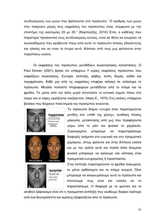 συνδυασµούς των µυών που βρίσκονται στο πρόσωπο. “Ο αριθµός των µυών
που παίρνουν µέρος στις εκφράσεις του προσώπου είναι, σύµφωνα µε την
επιστήµη της ανατοµίας 20 µε 26.” (Καρπούζης, 2010) Έτσι, ο καθένας που
παρατηρεί προσεκτικά τους συνδυασµούς αυτούς, είναι σε θέση να γνωρίσει τα
συναισθήµατα που κρύβονται πίσω από αυτό το πρόσωπο όποιας εθνικότητας
και ηλικίας και αν είναι το άτοµο αυτό. Κάποιοι από τους µυς φαίνονται στην
παραπάνω εικόνα.

Οι εκφράσεις του προσώπου µεταδίδουν συγκινησιακές καταστάσεις. Ο
Paul Ekman (2001) βρήκε ότι υπάρχουν 7 κύριες εκφράσεις προσώπου που
εκφράζουν συγκινήσεις. Ευτυχία, έκπληξη, φόβος, λύπη, θυµός, αηδία και
περιφρόνηση. Κάθε µια από τις εκφράσεις επιφέρει αλλαγή σε ολόκληρο το
πρόσωπο. Μεγάλο ποσοστό πληροφοριών µεταδίδεται από το στόµα και τα
φρύδια. Τα µάτια από την άλλη µεριά αποτελούν το εστιακό σηµείο πάνω στο
σώµα και οι κόρες εργάζονται ανεξάρτητα. (Hess E., 1975) Στις εικόνες υπάρχουν
βελάκια που δείχνουν ποιά σηµεία του προσώπου κινούνται.
Το πρόσωπο δείχνει ευτυχία όταν παρατηρούνται
ρυτίδες στο «πόδι της χήνας», ανοδικές πιέσεις
µάγουλα, µετακίνησης από µυς που περιφέρονται
γύρω από το µάτι και φυσικά το χαµόγελο.
Συγκεκριµένα

µπορούµε

να

παρατηρήσουµε

διαφορές ανάµεσα στο ευγενικό και στο πραγµατικό
χαµόγελο, όπως φαίνεται και στην διπλανή εικόνα
και µε τον τρόπο αυτό και πολλά άλλα δείγµατα
φυσικά µπορούµε να κρίνουµε εάν κάποιος είναι
πραγµατικά ευτυχισµένος ή προσποιείται.
Στην έκπληξη παρατηρούνται τα φρύδια σηκωµένα,
τα µάτια ορθάνοιχτα και το στόµα ανοιχτό. Όλοι
µπορούµε να αναγνωρίσουµε αυτό το πρόσωπο και
πιστεύουµε

πως

είναι

και

εύκολο

να

το

παραστήσουµε. Η διαφορά µε το ψεύτικο και το
αληθινό ξάφνιασµα είναι ότι η πραγµατική έκπληξη που νιώθουµε διαρκεί λιγότερο
από ένα δευτερόλεπτο και αµέσως εξαφανίζεται απο το πρόσωπο.

37

 