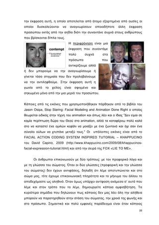 την έκφραση αυτή, η οποία αποτελείται από άτοµο εξαρτηµένα από ουσίες οι
οποίοι

δυσκολεύονται

να

αναγνωρίσουν

οποιαδήποτε

άλλη

έκφραση

προσώπου εκτός από την αηδία διότι την συναντάνε συχνά στους ανθρώπους
που βρίσκονται δίπλα τους.
Η περιφρόνηση είναι µια
έκφραση που συναντάµε
πολύ

συχνά

πρόσωπα

στα
που

αντικρίζουµε αλλά
ή δεν µπορούµε να την αναγνωρίσουµε ή
γίνεται τόσο στιγµιαία που δεν προλαβαίνουµε
να την αντιληφθούµε. Στην έκφραση αυτή η
γωνία

από

το

χείλος

είναι

σφιγµένο

και

σηκωµένο µόνο από την µια µεριά του προσώπου.

Κάποιες από τις εικόνες που χρησιµοποιήθηκαν πάρθηκαν από το βιβλίο του
Jason Osipa, Stop Staring: Facial Modeling and Animation Done Right ο οποίος
θεωρείται ειδικός στην τέχνη του animation και όπως λέει και ο ίδιος "∆εν είµαι σε
καµία περίπτωση δώρο του Θεού στο animation, αλλά τα καταφέρνω πολύ καλά
στο να καταστεί ένα οµιλών κεφάλι να µοιάζει µε ένα ζωντανό και όχι σαν ένα
σύνολο ούλων να χτυπάνε µεταξύ τους." Οι

υπόλοιπες εικόνες είναι από το

FACIAL ACTION CODING SYSTEM INSPIRED TUTORIAL – KHAPPUCINO
του David Capino, 2009 (http://www.khappucino.com/2009/08/khappucinosfacial-expression-tutorial.html) και από την σειρά της FOX «LIE TO ME».

Oι άνθρωποι επικοινωνούν µε δύο τρόπους: µε τον προφορικό λόγο και
µε τη γλώσσα του σώµατος. Όταν οι δύο γλώσσες (προφορική και την γλώσσα
του σώµατος) δεν έχουν αντιφάσεις, δηλαδή ότι λέµε αποτυπώνεται και στο
σώµα µας, τότε έχουµε επικοινωνιακή πληρότητα και το µήνυµα του άλλου το
αποδεχόµαστε ως αληθινό. Όταν όµως υπάρχει αντίφαση ανάµεσα σ’ αυτά που
λέµε και στον τρόπο που τα λέµε, δηµιουργείτε κάποια αµφισβήτηση. Τα
κυριότερα σηµάδια που δηλώνουν πως κάποιος δεν µας λέει όλη την αλήθεια
µπορούν να παρατηρηθούν στην στάση του σώµατος, την χροιά της φωνής και
στο πρόσωπο. Σηµαντικό και πολύ εµφανές παράδειγµα είναι όταν κάποιος
39

 