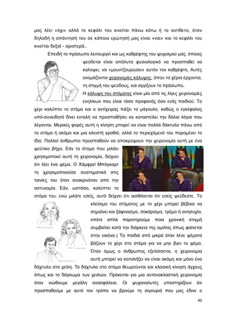 µας λέει «όχι» αλλά το κεφάλι του κινείται πάνω κάτω ή το αντίθετο, όταν
δηλαδή η απάντησή του σε κάποια ερώτησή µας είναι «ναι» και το κεφάλι του
κινείται δεξιά - αριστερά..
Επειδή το πρόσωπο λειτουργεί και ως καθρέφτης του ψυχισµού µας, όποιος
ψεύδεται είναι απόλυτα φυσιολογικό να προσπαθεί να
καλύψει, να «µουντζουρώσει» αυτόν τον καθρέφτη. Αυτές
ονοµάζονται χειρονοµίες κάλυψης, όπου τα χέρια έρχονται,
τη στιγµή του ψεύδους, και αγγίζουν το πρόσωπο.
Η κάλυψη του στόµατος είναι µία από τις λίγες χειρονοµίες
ενηλίκων που είναι τόσο προφανής όσο ενός παιδιού. Το
χέρι καλύπτει το στόµα και ο αντίχειρας πιέζει το µάγουλο, καθώς ο εγκέφαλος
υπό-συνειδητά δίνει εντολή να προσπαθήσει να καταστείλει την δόλια λόγια που
λέγονται. Μερικές φορές αυτή η κίνηση µπορεί να είναι πολλά δάκτυλα πάνω από
το στόµα ή ακόµα και µια κλειστή γροθιά, αλλά το περιεχόµενό του παραµένει το
ίδιο. Πολλοί άνθρωποι προσπαθούν να αποκρύψουν την χειρονοµία αυτή µε ένα
ψεύτικο βήχα. Εάν το άτοµο που µιλάει
χρησιµοποιεί αυτή τη χειρονοµία, δείχνει
ότι λέει ένα ψέµα. Ο Χάµφρεϊ Μπόγκαρτ
τη

χρησιµοποιούσε συστηµατικά στις

ταινίες του όταν ανακρινόταν από την
αστυνοµία. Εάν, ωστόσο, καλύπτει το
στόµα του, ενώ µιλάτε εσείς, αυτό δείχνει ότι αισθάνεται ότι εσείς ψεύδεστε. Το
κλείσιµο του στόµατος µε το χέρι µπορεί βέβαια να
σηµαίνει και ξάφνιασµα, σοκάρισµα, τρόµο ή ανησυχία,
οπότε

απλά

παρατηρούµε

ποια

χρονική

στιγµή

συµβαίνει κατά την διάρκεια της οµιλίας όπως φαίνεται
στην εικόνα.) Τα παιδιά από µικρά όταν λένε ψέµατα
βάζουν το χέρι στο στόµα για να µην βγει το ψέµα.
Όταν όµως ο άνθρωπος εξελίσσεται, η χειρονοµία
αυτή µπορεί να καταλήξει να είναι ακόµη και µόνο ένα
δάχτυλο στα χείλη. Τα δάχτυλα στο στόµα θεωρούνται και κλασική κίνηση άγχους
όπως και το δάγκωµα των χειλιών. Πρόκειται για µια αντανακλαστική χειρονοµία
όταν

νιώθουµε

µεγάλη

ανασφάλεια.

Οι

ψυχαναλυτές

υποστηρίζουν

ότι

προσπαθούµε µε αυτό τον τρόπο να βρούµε τη σιγουριά που µας έδινε ο
40

 