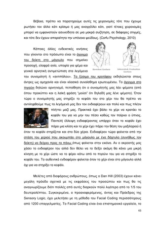 Βέβαια, πρέπει να παρατηρούµε αυτές τις χειρονοµίες τότε που έχουµε
ρωτήσει τον άλλο κάτι κρίσιµο ή µας αναγγέλλει κάτι, γιατί τέτοιες χειρονοµίες
µπορεί να εµφανιστούν ασυνείδητα σε µια µακρά συζήτηση, σε διάφορες στιγµές,
και τότε δεν έχουν απαραίτητα την υπόνοια ψεύδους. (Corfu Psychology, 2010)

Κάποιες άλλες ενδεικτικές κινήσεις
που γίνονται στο πρόσωπο είναι το άγγιγµα
του δείκτη στο µάγουλο που σηµαίνει
προσοχή, ελαφρά ανία, υποψία για ψέµα και
γενικά αρνητική αντιµετώπιση στα λεγόµενα
του συνοµιλητή ή «αντιπάλου». Το ξύσιµο του κροτάφου εκδηλώνεται στους
άντρες ως αµηχανία και είναι κλασικό συναίσθηµα ερωτευµένου. Το άγγιγµα στο
πιγούνι δηλώνει αρνητισµό, πεποίθηση ότι ο συνοµιλητής µας λέει ψέµατα (από
όπου προκύπτει και η λαϊκή φράση “µούσι” ότι δηλαδή µας λένε ψέµατα). Όταν
τώρα ο συνοµιλητής µας στηρίζει το κεφάλι του στο χέρι του θα πρέπει να
αντιληφθούµε πως τα λεγόµενά µας δεν τον ενδιαφέρουν και πολύ και πως πλέον
πλήττει µαζί µας. Πρακτικά έχει βάλει το χέρι να κρατάει το
κεφάλι του για να µην του πέσει καθώς τον παίρνει ο ύπνος.
Παντελή έλλειψη ενδιαφέροντος υπάρχει όταν το κεφάλι έχει
πάρει µια κλίση και το χέρι έχει πάρει την θέση του µαξιλαριού ή
όταν το κεφάλι στηρίζεται και στα δύο χέρια. Ενδιαφέρον τώρα φαίνεται από την
στάση του χεριού που ακουµπάει στο µάγουλο µε ένα δάχτυλο (συνήθως τον
δείκτη) να δείχνει προς τα πάνω όπως φαίνεται στην εικόνα. Αν ο ακροατής µας
χάσει το ενδιαφέρον του αλλά δεν θέλει να το δείξει ακόµη θα κάνει µια µικρή
κίνηση µε το χέρι ώστε να το φέρει κάτω από το πιγούνι του για να στηρίξει το
κεφάλι του. Το αυθεντικό ενδιαφέρον φαίνεται όταν το χέρι είναι στο µάγουλο αλλά
όχι για να στηρίξει το κεφάλι.

Μελέτες από διαφόρους ανθρώπους, όπως ο Dan Hill (2003) έχουν κάνει
µεγάλη πρόοδο σχετικά µε τις εκφράσεις του προσώπου και πως θα τις
αναγνωρίζουµε διότι πολλές από αυτές διαρκούν πολύ λιγότερο από το 1/5 του
δευτερολέπτου. Συγκεκριµένα, ο προαναφερόµενος, όντας και Πρόεδρος της
Sensory Logic, έχει µελετήσει µε τη µέθοδο του Facial Coding περισσότερους
από 1200 επαγγελµατίες. Το Facial Coding είναι ένα επιστηµονικό εργαλείο, το
43

 