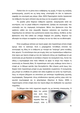 Πολλοί λένε ότι τα µάτια είναι ο καθρέφτης της ψυχής. Η τέχνη της κινεζικής
φυσιογνωµικής, γνωστή και ως kang xiang, υποστηρίζει ότι όλο το πρόσωπο
εκφράζει τον εσωτερικό µας κόσµο. (Dee, 2003) Παρατηρήστε λοιπόν προσεκτικά
τον άνθρωπο που έχετε απέναντι σας και ίσως να τον γνωρίσετε καλύτερα.
Τα µεγάλα µάτια δείχνουν άνθρωπο εργατικό, ανοιχτόµυαλο αλλά και
ανυπόµονο, ενώ τα µικρά άνθρωπο επιφυλακτικό, ζηλιάρη και εσωστρεφή, που
υπολογίζει και την παραµικρή λεπτοµέρεια. Μάτια που βρίσκονται στην ίδια
οριζόντια ευθεία και είναι ισοµεγέθη δείχνουν καλοσύνη και συµπόνια και
παραπέµπουν σε κάποιον που εµπιστεύεται εύκολα τους άλλους. Αντίθετα, αν δεν
βρίσκονται στην ίδια ευθεία και υπάρχει διαφορά στο µέγεθος, δείχνουν την
αδυναµία του ατόµου να εκφράσει τις σκέψεις του και την τάση του να εθελοτυφλεί.

Όταν γνωρίζουµε κάποιον για πρώτη φορά, όσο περισσότερη οπτική επαφή
έχουµε τόσο το καλύτερο. Αυτή η µακροχρόνια πεποίθηση αποτελεί την
αντιστροφή της ιδέας ότι οι άνθρωποι µε πονηρά και "ανήσυχα" µάτια συνήθως
λένε ψέµατα. Το αποτέλεσµα είναι µια ατυχής τάση των περισσοτέρων ανθρώπων
όταν έχουν µια πρώτη επαφή µε ένα νέο πρόσωπο (όπως για παράδειγµα σε µια
συνέντευξη για µια δουλειά) να κοιτάζουν επίµονα τον συνοµιλητή τους. Αυτού του
είδους η συµπεριφορά είναι πολύ πιθανόν να φέρει το άτοµο που παίρνει τη
συνέντευξη σε δύσκολη θέση. Οι περισσότεροι από εµάς νιώθουµε άνετα όταν η
επαφή µε το βλέµµα κρατάει λίγα δευτερόλεπτα. Μια επίµονη µατιά όµως που
διαρκεί πολύ περισσότερο µπορεί να µας προκαλέσει νευρικότητα. Ο συνοµιλητής
µας µπορεί να υποθέσει ότι µάλλον κάτι άλλο συµβαίνει σε αυτήν την περίπτωση.
Ίσως τα επίµονα βλέµµατα να αποτελούν µια απόπειρα πυροδότησης ερωτικής
συµπεριφοράς. Πραγµατικά, όπως αποδεικνύουν σχετικές µελέτες γύρω από την
ερωτική συµπεριφορά και το φλερτάρισµα (Seymour & Sozou, 2009) η
παρατεταµένη οπτική επαφή είναι ένα πρώτο βήµα στη διαδικασία του ερωτικού
παιχνιδιού.
Το βλέµµα είναι πολύ σηµαντικό κοµµάτι της µη λεκτικής επικοινωνίας. Η
κόρη του µατιού
είναι

αυτή

αποκτά

που

ιδιαίτερη

σηµασία. Όσο πιο
ανοιχτή

είναι

η
46

 