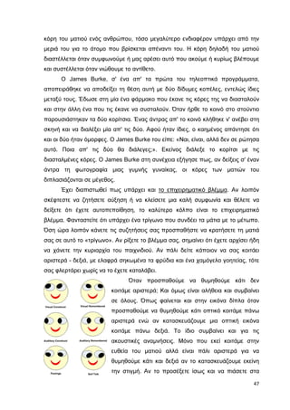 κόρη του µατιού ενός ανθρώπου, τόσο µεγαλύτερο ενδιαφέρον υπάρχει από την
µεριά του για το άτοµο που βρίσκεται απέναντι του. Η κόρη δηλαδή του µατιού
διαστέλλεται όταν συµφωνούµε ή µας αρέσει αυτό που ακούµε ή κυρίως βλέπουµε
και συστέλλεται όταν νιώθουµε το αντίθετο.
Ο James Burke, σ' ένα απ' τα πρώτα του τηλεοπτικά προγράµµατα,
αποπειράθηκε να αποδείξει τη θέση αυτή µε δύο δίδυµες κοπέλες, εντελώς ίδιες
µεταξύ τους. Έδωσε στη µία ένα φάρµακο που έκανε τις κόρες της να διασταλούν
και στην άλλη ένα που τις έκανε να συσταλούν. Όταν ήρθε το κοινό στο στούντιο
παρουσιάστηκαν τα δύο κορίτσια. Ένας άντρας απ' το κοινό κλήθηκε ν' ανέβει στη
σκηνή και να διαλέξει µία απ' τις δύο. Αφού ήταν ίδιες, ο καηµένος απάντησε ότι
και οι δύο ήταν όµορφες. Ο James Burke του είπε: «Ναι, είναι, αλλά δεν σε ρώτησα
αυτό. Ποια απ' τις δύο θα διάλεγες;». Εκείνος διάλεξε το κορίτσι µε τις
διασταλµένες κόρες. Ο James Burke στη συνέχεια εξήγησε πως, αν δείξεις σ' έναν
άντρα τη φωτογραφία µιας γυµνής γυναίκας, οι κόρες των µατιών του
διπλασιάζονται σε µέγεθος.
Έχει διαπιστωθεί πως υπάρχει και το επιχειρηµατικό βλέµµα. Αν λοιπόν
σκέφτεστε να ζητήσετε αύξηση ή να κλείσετε µια καλή συµφωνία και θέλετε να
δείξετε ότι έχετε αυτοπεποίθηση, το καλύτερο κόλπο είναι το επιχειρηµατικό
βλέµµα. Φανταστείτε ότι υπάρχει ένα τρίγωνο που συνδέει τα µάτια µε το µέτωπο.
Όση ώρα λοιπόν κάνετε τις συζητήσεις σας προσπαθήστε να κρατήσετε τη µατιά
σας σε αυτό το «τρίγωνο». Αν ρίξετε το βλέµµα σας, σηµαίνει ότι έχετε αρχίσει ήδη
να χάνετε την κυριαρχία του παιχνιδιού. Αν πάλι δείτε κάποιον να σας κοιτάει
αριστερά - δεξιά, µε ελαφρά σηκωµένα τα φρύδια και ένα χαµόγελο γοητείας, τότε
σας φλερτάρει χωρίς να το έχετε καταλάβει.
Όταν προσπαθούµε να θυµηθούµε κάτι δεν
κοιτάµε αριστερά; Και όµως είναι αλήθεια και συµβαίνει
σε όλους. Όπως φαίνεται και στην εικόνα δίπλα όταν
προσπαθούµε να θυµηθούµε κάτι οπτικό κοιτάµε πάνω
αριστερά ενώ αν κατασκευάζουµε µια οπτική εικόνα
κοιτάµε πάνω δεξιά. Το ίδιο συµβαίνει και για τις
ακουστικές αναµνήσεις. Μόνο που εκεί κοιτάµε στην
ευθεία του µατιού αλλά είναι πάλι αριστερά για να
θυµηθούµε κάτι και δεξιά αν το κατασκευάζουµε εκείνη
την στιγµή. Αν το προσέξετε ίσως και να πιάσετε στα
47

 