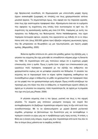 είχε θρησκευτική συνείδηση, ότι δηµιουργούσε µια υποτυπώδη µορφή τέχνης
(έχουν ανακαλυφθεί ζωγραφιές σε σπηλιές) και ίσως χρησιµοποιούσε οστέινα
µουσικά όργανα. Το σηµαντικότερο όµως, που αφορά και την παρούσα εργασία,
είναι πως είχε αναπτυγµένο προφορικό λόγο. Αξιοσηµείωτα είναι και τα ευρήµατα
που αφορούν τις συχνότητες στις οποίες ήταν συντονισµένο το αφτί του. Οι
συχνότητες της φυσιολογικής οµιλίας µας είναι 2-4 KHz, παρόµοιες µε αυτές του
προγόνου του Άνθρωπος του Νεάντερνταλ, Ηomo Heidelbergensis, που είχαν
παρόµοια λειτουργία αφτιών, γεγονός που ερµηνεύεται ως ένδειξη ότι οι εν λόγω
Homo από τότε (ίσως 500.000 χρόνια πριν) έβγαζαν νοήµονες φωνητικούς ήχους
που θα µπορούσαν να θεωρηθούν ως µια πρωτογλώσσα, µια πρώτη µορφή
οµιλίας. (Μιχαηλίδης, 2005)
Φαίνεται σχεδόν απίστευτο ότι, µέσα στα χιλιάδες χρόνια της εξέλιξής µας, η
γλώσσα του σώµατος δεν είχε µελετηθεί σε οποιαδήποτε κλίµακα µέχρι τη δεκαετία
του 1960. Οι περισσότεροι από µας πιστεύουν ακόµα ότι η κυριότερη µορφή
επικοινωνίας είναι η οµιλία. Όµως η οµιλία έγινε τµήµα των επικοινωνιακών µας
εργαλείων πολύ πρόσφατα, αναφορικά µε την εξέλιξη του ανθρώπου και
χρησιµοποιείται κυρίως για να µεταφέρει γεγονότα και δεδοµένα. Η γλώσσα του
σώµατος και οι λαρυγγισµοί ήταν οι κύριοι τρόποι έκφρασης αισθηµάτων και
συναισθηµάτων µέχρι ο άνθρωπος να µάθει να χρησιµοποιεί τον προφορικό λόγο
µε την µορφή που τον χρησιµοποιούµε εµείς σήµερα. Όµως επειδή εστιάζουµε την
προσοχή µας στα λόγια που λένε οι άνθρωποι, οι περισσότεροι είµαστε αδαείς σε
σχέση µε τη γλώσσα του σώµατος, πολύ περισσότερο δε, σε σχέση µε τη σηµασία
που έχει στη ζωή µας.(Pease, 2006)
Η γλώσσα σώµατος είναι η πιο ήρεµη, µυστική και ίσως η πιο ισχυρή
γλώσσα. Τα σώµατα µας στέλνουν µηνύµατα συνεχώς και συχνά δεν
αντιλαµβανόµαστε ότι βγάζουµε περισσότερα νοήµατα προς τα έξω από αυτά που
συνειδητοποιούµε. Με το να εξοικειωνόµαστε µε µερικά βασικά µη-λεκτικά
σηµάδια, µπορούµε να βελτιώσουµε την δυνατότητα µας να αντιληφθούµε τι
πράγµατι εννοούν οι γύρω µας και τι προβάλλουµε εµείς προς αυτούς. Η στάση, η
θέση και η κίνηση ενός ατόµου, συχνά µας λένε περισσότερα από αυτά που λέει το
ίδιο το άτοµο (ίσως µάλιστα και το ακριβώς αντίθετο).

5

 