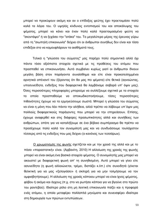 µπορεί να προκύψουν ακόµη και αν ο επίδοξος ψεύτης έχει προετοιµάσει πολύ
καλά τα λόγια του. Ο υψηλός κίνδυνος εντοπισµού του και αποκάλυψης του
ψέµατος, µπορεί να κάνει και έναν πολύ καλά προετοιµασµένο ψεύτη να
"σκοντάψει" ή να ξεχάσει την "ατάκα" του. Το µεγαλύτερο µέρος της έρευνας γύρω
από τη "σιωπηλή επικοινωνία" δείχνει ότι οι άνθρωποι συνήθως δεν είναι και τόσο
επιδέξιοι στο να καµουφλάρουν τα αισθήµατά τους.
Τελικά η "γλώσσα του σώµατος" µας παρέχει πολύ σηµαντικά αλλά όχι
πάντα τόσο αξιόπιστα στοιχεία σχετικά µε τις προθέσεις του ατόµου που
προσπαθεί να επικοινωνήσει. Αυτό συµβαίνει κυρίως γιατί οι άνθρωποι δίνουν
µεγάλη βάση στον παράγοντα συναίσθηµα και είτε είναι προκατειληµµένοι
αρνητικά απέναντί του (ξέροντας ότι θα µας πει ψέµατα) είτε θετικά (αγνοώντας,
υποσυνείδητα, ενδείξεις που διαφορετικά θα λαµβάναµε σοβαρά υπ' όψιν µας).
Όσες περισσότερες πληροφορίες µπορούµε να συλλέξουµε σχετικά µε τα στοιχεία
τα

οποία

προσπαθούµε

να

αποκωδικοποιήσουµε,

τόσες

περισσότερες

πιθανότητες έχουµε να τα ερµηνεύσουµε σωστά. Μπορεί η γλώσσα του σώµατος
να είναι η µόνη που λέει πάντα την αλήθεια, αλλά πρέπει να λάβουµε υπ΄όψιν µας
πολλούς διαφορετικούς παράγοντες που µπορεί να την επηρεάσουν. Επίσης,
έχουµε αναφερθεί και στις διάφορες προσωπικότητες αλλά και συνήθειες των
ανθρώπων, οπότε για να καταλήξουµε σε ένα βέβαιο συµπέρασµα θα πρέπει να
προσέχουµε πολύ καλά τον συνοµιλητή µας και να συνδυάσουµε τουλάχιστον
τέσσερις από τις ενδείξεις που µας δείχνει (ο κανόνας των τεσσάρων).
Ο χρωµατισµός της φωνής σχετίζεται και µε την χροιά της αλλά και µε το
πόσο «παραστατική» είναι. (Αρβανίτη, 2010) Η αλλοίωση της χροιάς της φωνής
µπορεί να είναι ακόµη ένα βασικό στοιχείο ψέµατος. O συνοµιλητής µας µπορεί να
ακουστεί µε διαφορετική φωνή απ' τη συνηθισµένη. Αυτό µπορεί να γίνει είτε
ασυνείδητα (η φωνή αλλοιώνεται, τρέµει, διστάζει κ.λπ.) είτε συνειδητά (γίνεται
θελκτική για να µας «ξελογιάσει» ή σκληρή για να µην τολµήσουµε να τον
αµφισβητήσουµε). Η αλλοίωση της χροιάς κάποιου µπορεί να είναι ίχνος ψέµατος,
φόβου ή ακόµα και άγχους (π.χ. στο να ρωτήσει κάποια για να βγούνε στο πρώτο
του ραντεβού). Ιδιαίτερο ρόλο στη µη λεκτική επικοινωνία παίζει και η προφορά
ενός ατόµου, η οποία µεταφέρει πολλαπλά µηνύµατα και συνεισφέρει ιδιαίτερα
στη δηµιουργία των πρώτων εντυπώσεων.
53

 
