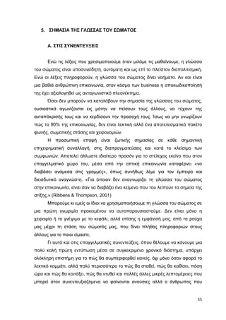 5. ΣΗΜΑΣΙΑ ΤΗΣ ΓΛΩΣΣΑΣ ΤΟΥ ΣΩΜΑΤΟΣ

Α. ΣΤΙΣ ΣΥΝΕΝΤΕΥΞΕΙΣ
Ενώ τις λέξεις που χρησιµοποιούµε όταν µιλάµε τις µαθαίνουµε, η γλώσσα
του σώµατος είναι υποσυνείδητη, αυτόµατη και ως επί το πλείστον διαπολιτισµική.
Ενώ οι λέξεις πληροφορούν, η γλώσσα του σώµατος δίνει νοήµατα. Αν και είναι
µια βαθιά ανθρώπινη επικοινωνία, στον κόσµο των business η αποκωδικοποίησή
της έχει αξιολογηθεί ως ανταγωνιστικό πλεονέκτηµα.
Όσοι δεν µπορούν να καταλάβουν την σηµασία της γλώσσας του σώµατος,
ουσιαστικά αγωνίζονται εις µάτην να πείσουν τους άλλους, να τύχουν της
ανταπόκρισής τους και να κερδίσουν την προσοχή τους. Ίσως να µην γνωρίζουν
πώς το 90% της επικοινωνίας, δεν είναι λεκτική αλλά ένα αποτελεσµατικό πακέτο
φωνής, σωµατικής στάσης και χειρονοµιών.
Η προσωπική επαφή είναι ζωτικής σηµασίας σε κάθε σηµαντική
επιχειρηµατική συναλλαγή, στις διαπραγµατεύσεις και κατά το κλείσιµο των
συµφωνιών. Αποτελεί άλλωστε ιδιαίτερο προσόν για το στέλεχος εκείνο που στον
επαγγελµατικό χώρο του, µέσα από την οπτική επικοινωνία καταφέρνει «να
διαβάσει ανάµεσα στις γραµµές», όπως συνήθως λέµε για τον έµπειρο και
διεισδυτικό αναγνώστη. «Για όποιον δεν αναγνωρίζει τη γλώσσα του σώµατος
στην επικοινωνία, είναι σαν να διαβάζει ένα κείµενο που του λείπουν τα σηµεία της
στίξης.» (Ribbens & Thompson, 2001)
Μπορούµε κι εµείς οι ίδιοι να χρησιµοποιήσουµε τη γλώσσα του σώµατος σε
µια πρώτη γνωριµία προκειµένου να αυτοπαρουσιαστούµε. ∆εν είναι µόνο η
χειραψία ή το γνέψιµο µε το κεφάλι, αλλά επίσης η εµφάνισή µας, από τα ρούχα
µας µέχρι τη στάση του σώµατός µας, που δίνει πλήθος πληροφοριών στους
άλλους για το ποιοι είµαστε.
Γι αυτό και στις επαγγελµατικές συνεντεύξεις, όπου θέλουµε να κάνουµε µια
πολύ καλή πρώτη εντύπωση µέσα σε συγκεκριµένο χρονικό διάστηµα, υπάρχει
ολόκληρη επιστήµη για το πώς θα συµπεριφερθεί κανείς, όχι µόνο όσον αφορά το
λεκτικό κοµµάτι, αλλά πολύ περισσότερο το πώς θα σταθεί, πώς θα καθίσει, πόση
ώρα και πώς θα κοιτάξει, πώς θα ντυθεί και πολλές άλλες µικρές λεπτοµέρειες που
µπορεί στον συνεντευξιαζόµενο να φαίνονται ανούσιες αλλά ο άνθρωπος που

55

 