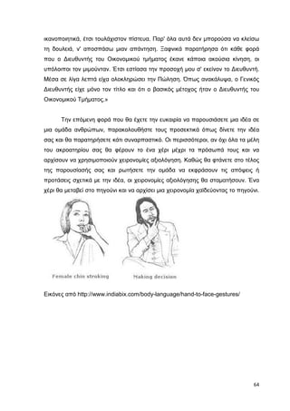 ικανοποιητικά, έτσι τουλάχιστον πίστευα. Παρ' όλα αυτά δεν µπορούσα να κλείσω
τη δουλειά, ν' αποσπάσω µιαν απάντηση. Ξαφνικά παρατήρησα ότι κάθε φορά
που ο ∆ιευθυντής του Οικονοµικού τµήµατος έκανε κάποια ακούσια κίνηση, οι
υπόλοιποι τον µιµούνταν. Έτσι εστίασα την προσοχή µου σ' εκείνον το ∆ιευθυντή.
Μέσα σε λίγα λεπτά είχα ολοκληρώσει την Πώληση. Όπως ανακάλυψα, ο Γενικός
∆ιευθυντής είχε µόνο τον τίτλο και ότι ο βασικός µέτοχος ήταν ο ∆ιευθυντής του
Οικονοµικού Τµήµατος.»

Την επόµενη φορά που θα έχετε την ευκαιρία να παρουσιάσετε µια ιδέα σε
µια οµάδα ανθρώπων, παρακολουθήστε τους προσεκτικά όπως δίνετε την ιδέα
σας και θα παρατηρήσετε κάτι συναρπαστικό. Οι περισσότεροι, αν όχι όλα τα µέλη
του ακροατηρίου σας θα φέρουν το ένα χέρι µέχρι τα πρόσωπά τους και να
αρχίσουν να χρησιµοποιούν χειρονοµίες αξιολόγηση. Καθώς θα φτάνετε στο τέλος
της παρουσίασής σας και ρωτήσετε την οµάδα να εκφράσουν τις απόψεις ή
προτάσεις σχετικά µε την ιδέα, οι χειρονοµίες αξιολόγησης θα σταµατήσουν. Ένα
χέρι θα µεταβεί στο πηγούνι και να αρχίσει µια χειρονοµία χαϊδεύοντας το πηγούνι.

Εικόνες από http://www.indiabix.com/body-language/hand-to-face-gestures/

64

 
