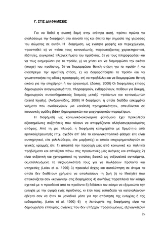 Γ. ΣΤΙΣ ∆ΙΑΦΗΜΙΣΕΙΣ
Για να δοθεί η σωστή δοµή στην ενότητα αυτή, πρέπει πρώτα να
αναλύσουµε την διαφήµιση στο σύνολό της και έπειτα την σηµασία της γλώσσας
του σώµατος σε αυτήν. Η

διαφήµιση, ως ενότητα µορφής και περιεχοµένου,

προσπαθεί: α) να πείσει τους καταναλωτές, παρουσιάζοντας χαρακτηριστικά,
ιδιότητες, συγκριτικά πλεονεκτήµατα του προϊόντος, β) να τους πληροφορήσει και
να τους ενηµερώσει για το προϊόν, γ) να χτίσει και να διαµορφώσει την εικόνα
(image) του προϊόντος, δ) να διαµορφώσει θετική στάση για το προϊόν ή να
αναστρέψει την αρνητική στάση, ε) να διαφοροποιήσει το προϊόν και να
γνωστοποιήσει τις ειδικές προσφορές, στ) να προβάλλει και να διαµορφώσει θετική
εικόνα για την επιχείρηση ή τον οργανισµό. (Ζώτος, 2000) Οι διαφηµίσεις επίσης
δηµιουργούν αναγνωρισιµότητα, πληροφορούν, ενθαρρύνουν, πείθουν για δοκιµή,
δηµιουργούν συναισθηµατικούς δεσµούς µεταξύ προϊόντων και καταναλωτών
(brand loyalty). (Ανδρονικίδης, 2006) Η διαφήµιση, η οποία διαδίδει εσκεµµένα
νοήµατα που αναδεικνύουν µια «αειθαλή πραγµατικότητα», απευθύνεται σε
κοινωνικές οµάδες βάση δηµογραφικών και ψυχογραφικών παραµέτρων.
Η

διαφήµιση

ως

κοινωνικό-οικονοµικό

φαινόµενο

έχει

προκαλέσει

αξιοσηµείωτες συζητήσεις που τείνουν να απεργάζονται αλληλοσυγκρουόµενες
απόψεις. Από τη µια πλευρά, η διαφήµιση κατηγορείται µε δριµύτητα από
κριτικούς/ερευνητές (π.χ. σχεδόν απ’ όλο το κοινωνικοπολιτικό φάσµα: είτε είναι
συντηρητικοί, είτε φιλελεύθεροι, είτε µαρξιστές) οι οποίοι επιχειρηµατολογούν σε
γενικές γραµµές ότι: 1) αποσπά την προσοχή µας από κοινωνικά και πολιτικά
προβλήµατα και εστιάζεται πάνω στις προσωπικές µας ανάγκες και επιθυµίες 2)
είναι σεξιστική και χρησιµοποιεί τις γυναίκες βασικά ως σεξουαλικά αντικείµενα,
εκµεταλλευόµενη τη σεξουαλικότητά τους για να πωλήσουν προϊόντα και
υπηρεσίες (Leiss et al. 1990) 3) προκαλεί άγχος και αυτολύπηση σε άτοµα τα
οποία δεν διαθέτουν χρήµατα να απολαύσουν τη ζωή (ή το lifestyle) που
απεικονίζεται σαν «κανονική» στις διαφηµίσεις 4) συνήθως παραπλανά τον κόσµο
σχετικά µε τι προσδοκά από τα προϊόντα 5) διδάσκει τον κόσµο να εξοµοιώνει την
ευτυχία µε την αγορά ενός προϊόντος, κι έτσι τους εκπαιδεύει να καταναλώνουν
αβέρτα σαν να ήταν το µοναδικό µέσο για την απόκτηση της ευτυχίας ή της
ευδαιµονίας. (Leiss et al. 1990) 6)

η λειτουργία της διαφήµισης είναι να

δηµιουργήσει επιθυµίες, ανάγκες που δεν υπήρχαν προηγουµένως, εξαναγκάζουν
65

 