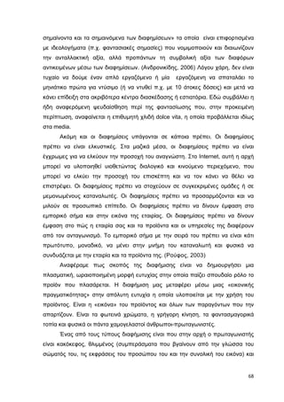 σηµαίνοντα και τα σηµαινόµενα των διαφηµίσεων» τα οποία είναι επιφορτισµένα
µε ιδεολογήµατα (π.χ. φαντασιακές σηµασίες) που νοµιµοποιούν και διαιωνίζουν
την ανταλλακτική αξία, αλλά προπάντων τη συµβολική αξία των διαφόρων
αντικειµένων µέσω των διαφηµίσεων. (Ανδρονικίδης, 2006) Λόγου χάρη, δεν είναι
τυχαίο να δούµε έναν απλό εργαζόµενο ή µία

εργαζόµενη να σπαταλάει το

µηνιάτικο πρώτα για ντύσιµο (ή να ντυθεί π.χ. µε 10 άτοκες δόσεις) και µετά να
κάνει επίδειξη στα ακριβότερα κέντρα διασκέδασης ή εστιατόρια. Εδώ συµβάλλει η
ήδη αναφερόµενη ψευδαίσθηση περί της φαντασίωσης που, στην προκειµένη
περίπτωση, αναφαίνεται η επιθυµητή χλιδή dolce vita, η οποία προβάλλεται ιδίως
στα media.
Ακόµη και οι διαφηµίσεις υπάγονται σε κάποια πρέπει. Οι διαφηµίσεις
πρέπει να είναι ελκυστικές. Στα µαζικά µέσα, οι διαφηµίσεις πρέπει να είναι
έγχρωµες για να ελκύουν την προσοχή του αναγνώστη. Στο Internet, αυτή η αρχή
µπορεί να υλοποιηθεί υιοθετώντας διαλογικό και κινούµενο περιεχόµενο, που
µπορεί να ελκύει την προσοχή του επισκέπτη και να τον κάνει να θέλει να
επιστρέψει. Οι διαφηµίσεις πρέπει να στοχεύουν σε συγκεκριµένες οµάδες ή σε
µεµονωµένους καταναλωτές. Οι διαφηµίσεις πρέπει να προσαρµόζονται και να
µιλούν σε προσωπικό επίπεδο. Οι διαφηµίσεις πρέπει να δίνουν έµφαση στο
εµπορικό σήµα και στην εικόνα της εταιρίας. Οι διαφηµίσεις πρέπει να δίνουν
έµφαση στο πώς η εταιρία σας και τα προϊόντα και οι υπηρεσίες της διαφέρουν
από τον ανταγωνισµό. Το εµπορικό σήµα µε την σειρά του πρέπει να είναι κάτι
πρωτότυπο, µοναδικό, να µένει στην µνήµη του καταναλωτή και φυσικά να
συνδυάζεται µε την εταιρία και τα προϊόντα της. (Ρούφος, 2003)
Αναφέραµε πως σκοπός της διαφήµισης είναι να δηµιουργήσει µια
πλασµατική, ωραιοποιηµένη µορφή ευτυχίας στην οποία παίζει σπουδαίο ρόλο το
προϊόν που πλασάρεται. Η διαφήµιση µας µεταφέρει µέσω µιας «εικονικής
πραγµατικότητας» στην απόλυτη ευτυχία η οποία υλοποιείται µε την χρήση του
προϊόντος. Είναι η «εικόνα» του προϊόντος και όλων των παραγόντων που την
απαρτίζουν. Είναι τα φωτεινά χρώµατα, η γρήγορη κίνηση, τα φαντασµαγορικά
τοπία και φυσικά οι πάντα χαµογελαστοί άνθρωποι-πρωταγωνιστές.
Ένας από τους τύπους διαφήµισης είναι που στην αρχή ο πρωταγωνιστής
είναι κακόκεφος, θλιµµένος (συµπεράσµατα που βγαίνουν από την γλώσσα του
σώµατός του, τις εκφράσεις του προσώπου του και την συνολική του εικόνα) και

68

 