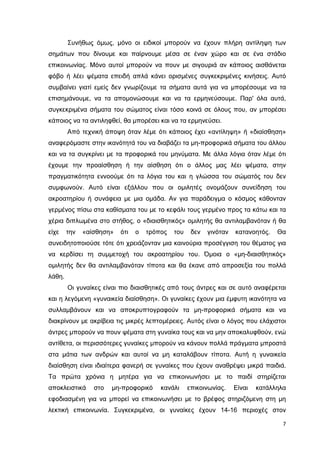 Συνήθως όµως, µόνο οι ειδικοί µπορούν να έχουν πλήρη αντίληψη των
σηµάτων που δίνουµε και παίρνουµε µέσα σε έναν χώρο και σε ένα στάδιο
επικοινωνίας. Μόνο αυτοί µπορούν να πουν µε σιγουριά αν κάποιος αισθάνεται
φόβο ή λέει ψέµατα επειδή απλά κάνει ορισµένες συγκεκριµένες κινήσεις. Αυτό
συµβαίνει γιατί εµείς δεν γνωρίζουµε τα σήµατα αυτά για να µπορέσουµε να τα
επισηµάνουµε, να τα αποµονώσουµε και να τα ερµηνεύσουµε. Παρ' όλα αυτά,
συγκεκριµένα σήµατα του σώµατος είναι τόσο κοινά σε όλους που, αν µπορέσει
κάποιος να τα αντιληφθεί, θα µπορέσει και να τα ερµηνεύσει.
Από τεχνική άποψη όταν λέµε ότι κάποιος έχει «αντίληψη» ή «διαίσθηση»
αναφερόµαστε στην ικανότητά του να διαβάζει τα µη-προφορικά σήµατα του άλλου
και να τα συγκρίνει µε τα προφορικά του µηνύµατα. Με άλλα λόγια όταν λέµε ότι
έχουµε την προαίσθηση ή την αίσθηση ότι ο άλλος µας λέει ψέµατα, στην
πραγµατικότητα εννοούµε ότι τα λόγια του και η γλώσσα του σώµατός του δεν
συµφωνούν. Αυτό είναι εξάλλου που οι οµιλητές ονοµάζουν συνείδηση του
ακροατηρίου ή συνάφεια µε µια οµάδα. Αν για παράδειγµα ο κόσµος κάθονταν
γερµένος πίσω στα καθίσµατα του µε το κεφάλι τους γερµένο προς τα κάτω και τα
χέρια διπλωµένα στο στήθος, ο «διαισθητικός» οµιλητής θα αντιλαµβανόταν ή θα
είχε

την

«αίσθηση»

ότι

ο

τρόπος

του

δεν

γινόταν

κατανοητός.

Θα

συνειδητοποιούσε τότε ότι χρειάζονταν µια καινούρια προσέγγιση του θέµατος για
να κερδίσει τη συµµετοχή του ακροατηρίου του. Όµοια ο «µη-διαισθητικός»
οµιλητής δεν θα αντιλαµβανόταν τίποτα και θα έκανε από απροσεξία του πολλά
λάθη.
Οι γυναίκες είναι πιο διαισθητικές από τους άντρες και σε αυτό αναφέρεται
και η λεγόµενη «γυναικεία διαίσθηση». Οι γυναίκες έχουν µια έµφυτη ικανότητα να
συλλαµβάνουν και να αποκρυπτογραφούν τα µη-προφορικά σήµατα και να
διακρίνουν µε ακρίβεια τις µικρές λεπτοµέρειες. Αυτός είναι ο λόγος που ελάχιστοι
άντρες µπορούν να πουν ψέµατα στη γυναίκα τους και να µην αποκαλυφθούν, ενώ
αντίθετα, οι περισσότερες γυναίκες µπορούν να κάνουν πολλά πράγµατα µπροστά
στα µάτια των ανδρών και αυτοί να µη καταλάβουν τίποτα. Αυτή η γυναικεία
διαίσθηση είναι ιδιαίτερα φανερή σε γυναίκες που έχουν αναθρέψει µικρά παιδιά.
Τα πρώτα χρόνια η µητέρα για να επικοινωνήσει µε το παιδί στηρίζεται
αποκλειστικά

στο

µη-προφορικό

κανάλι

επικοινωνίας.

Είναι

κατάλληλα

εφοδιασµένη για να µπορεί να επικοινωνήσει µε το βρέφος στηριζόµενη στη µη
λεκτική επικοινωνία. Συγκεκριµένα, οι γυναίκες έχουν 14-16 περιοχές στον
7

 