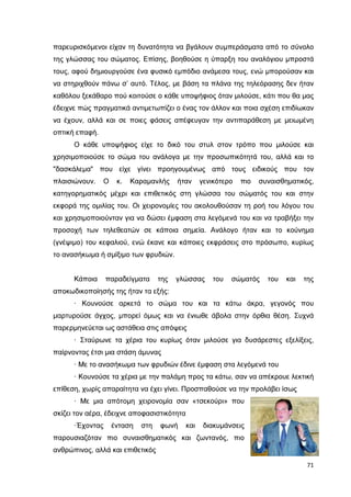 παρευρισκόµενοι είχαν τη δυνατότητα να βγάλουν συµπεράσµατα από το σύνολο
της γλώσσας του σώµατος. Επίσης, βοηθούσε η ύπαρξη του αναλόγιου µπροστά
τους, αφού δηµιουργούσε ένα φυσικό εµπόδιο ανάµεσα τους, ενώ µπορούσαν και
να στηριχθούν πάνω σ’ αυτό. Τέλος, µε βάση τα πλάνα της τηλεόρασης δεν ήταν
καθόλου ξεκάθαρο πού κοιτούσε ο κάθε υποψήφιος όταν µιλούσε, κάτι που θα µας
έδειχνε πώς πραγµατικά αντιµετωπίζει ο ένας τον άλλον και ποια σχέση επιδίωκαν
να έχουν, αλλά και σε ποιες φάσεις απέφευγαν την αντιπαράθεση µε µειωµένη
οπτική επαφή.
Ο κάθε υποψήφιος είχε το δικό του στυλ στον τρόπο που µιλούσε και
χρησιµοποιούσε το σώµα του ανάλογα µε την προσωπικότητά του, αλλά και το
"δασκάλεµα" που είχε γίνει προηγουµένως από τους ειδικούς που τον
πλαισιώνουν.

Ο

κ.

Καραµανλής

ήταν

γενικότερο

πιο

συναισθηµατικός,

κατηγορηµατικός µέχρι και επιθετικός στη γλώσσα του σώµατός του και στην
εκφορά της οµιλίας του. Οι χειρονοµίες του ακολουθούσαν τη ροή του λόγου του
και χρησιµοποιούνταν για να δώσει έµφαση στα λεγόµενά του και να τραβήξει την
προσοχή των τηλεθεατών σε κάποια σηµεία. Ανάλογο ήταν και το κούνηµα
(γνέψιµο) του κεφαλιού, ενώ έκανε και κάποιες εκφράσεις στο πρόσωπο, κυρίως
το ανασήκωµα ή σµίξιµο των φρυδιών.

Κάποια

παραδείγµατα

της

γλώσσας

του

σώµατός

του

και

της

αποκωδικοποίησής της ήταν τα εξής:
· Κουνούσε αρκετά το σώµα του και τα κάτω άκρα, γεγονός που
µαρτυρούσε άγχος, µπορεί όµως και να ένιωθε άβολα στην όρθια θέση. Συχνά
παρερµηνεύεται ως αστάθεια στις απόψεις
· Σταύρωνε τα χέρια του κυρίως όταν µιλούσε για δυσάρεστες εξελίξεις,
παίρνοντας έτσι µια στάση άµυνας
· Με το ανασήκωµα των φρυδιών έδινε έµφαση στα λεγόµενά του
· Κουνούσε τα χέρια µε την παλάµη προς τα κάτω, σαν να απέκρουε λεκτική
επίθεση, χωρίς απαραίτητα να έχει γίνει. Προσπαθούσε να την προλάβει ίσως
· Με µια απότοµη χειρονοµία σαν «τσεκούρι» που
σκίζει τον αέρα, έδειχνε αποφασιστικότητα
·Έχοντας

ένταση

στη

φωνή

και

διακυµάνσεις

παρουσιαζόταν πιο συναισθηµατικός και ζωντανός, πιο
ανθρώπινος, αλλά και επιθετικός
71

 