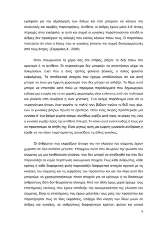 εγκέφαλο για την αξιολόγηση των άλλων και έτσι µπορούν να κάνουν πιο
αναλυτικές και ακριβείς παρατηρήσεις. Αντίθετα, οι άνδρες έχουν µόνο 4-6 τέτοιες
περιοχές στον εγκέφαλο, γι αυτό και συχνά οι γυναίκες παραπονιούνται επειδή οι
άνδρες δεν προσέχουν τις αλλαγές που εκείνες κάνουν πάνω τους. Ο παραπάνω
πιστεύεται ότι είναι ο λόγος που οι γυναίκες γίνονται πιο συχνά διαπραγµατευτές
από τους άντρες. (Σαµαράκη Χ., 2008)
Όταν σταυρώνεται τα χέρια σας στο στήθος, βάζετε το δεξί πάνω στο
αριστερό ή το αντίθετο; Οι περισσότεροι δεν µπορούν να απαντήσουν µέχρι να
δοκιµάσουν. Εκεί που ο ένας τρόπος φαίνεται βολικός, ο άλλος φαίνεται
εσφαλµένος. Τα αποδεικτικά στοιχεία που έχουµε υποδεικνύουν ότι και αυτή
µπορεί να είναι µια έµφυτη χειρονοµία που δεν µπορεί να αλλάξει. Το θέµα αυτό
µπορεί να επεκταθεί κατά πολύ µε παρόµοια παραδείγµατα που δηµιουργούν
εύλογα µια απορία για το αν µερικές χειρονοµίες είναι επίκτητες από τον πολιτισµό
και γίνονται από συνήθεια ή είναι γενετικές. Ένα ακόµη παράδειγµα είναι ότι οι
περισσότεροι άντρες όταν φοράνε το παλτό τους βάζουν πρώτα το δεξί τους χέρι,
ενώ οι γυναίκες βάζουν πρώτα το αριστερό. Όταν ένας άντρας προσπερνάει µια
γυναίκα σ’ ένα δρόµο γεµάτο κόσµο, συνήθως γυρίζει µετά προς το µέρος της, ενώ
η γυναίκα γυρίζει προς την αντίθετη πλευρά. Το κάνει αυτό ενστικτωδώς ή ίσως για
να προστατέψει τα στήθη της; Είναι µήπως αυτή µια έµφυτη γυναικεία αντίδραση ή
έµαθε να την κάνει παρατηρώντας ασυνείδητα τις άλλες γυναίκες;
Οι άνθρωποι που εκφράζουν άποψη για την γλώσσα του σώµατος έχουν
χωριστεί σε δύο αντίθετα µέτωπα. Υπάρχουν αυτοί που θεωρούν την γλώσσα του
σώµατος ως µια λανθάνουσα γλώσσα, που δεν µπορεί να αποδειχθεί και που δεν
παρουσιάζει σε καµία περίπτωση οικουµενικά στοιχεία. Πως κάθε άνθρωπος, κάθε
κράτος ή κάθε διαφορετική φυλή παρουσιάζει διαφορετικά στοιχεία σχετικά µε τις
κινήσεις του σώµατος και τις εκφράσεις του προσώπου και για τον λόγο αυτό δεν
µπορούµε να χρησιµοποιήσουµε τέτοια στοιχεία για να κρίνουµε ή να δικάσουµε
ανθρώπους διότι δεν θεωρούνται σίγουρα. Από την άλλη όµως µεριά έχουµε τους
επιστήµονες εκείνους που έχουν αποδείξει την οικουµενικότητα της γλώσσα του
σώµατος. Είναι οι επιστήµονες που έχουν µελετήσει τους µύες του προσώπου και
παρατήρησαν πως σε ίδιες εκφράσεις, υπάρχει ίδια κίνηση των ίδιων µυών σε
άνδρες και γυναίκες, σε ανθρώπους διαφορετικών κρατών, φυλών και γενικά
8

 