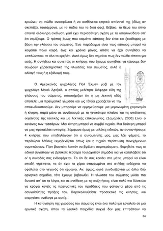 κρυώνει, να νιώθει ανασφάλεια ή να αισθάνεται κτητικά απέναντί της (ιδίως αν
σκεπάζει, ταυτόχρονα, µε τα πόδια του τα δικά σας). Βέβαια, το θέµα του ύπνο
απαιτεί ολόκληρη ανάλυση γιατί έχει περισσότερη σχέση µε το υποσυνείδητο απ’
ότι νοµίζουµε. Ο τρόπος όµως που κοιµάται κάποιος δεν είναι και ξεκάθαρος µε
βάση την γλώσσα του σώµατος. Ένα παράδειγµα είναι πως κάποιος µπορεί να
κοιµάται πολύ καιρό, έως και χρόνια µόνος, οπότε να έχει συνηθίσει να
«απλώνεται» σε όλο το κρεβάτι. Αυτό όµως δεν σηµαίνει πως δεν νιώθει τίποτα για
εσάς. Η συνήθεια και συνεπώς οι κινήσεις που έχουµε συνηθίσει να κάνουµε δεν
θεωρούν χαρακτηριστικά της γλώσσας του σώµατος, αλλά η
αλλαγή τους ή η εξάλειψή τους.

Ο Αµερικανός ψυχολόγος Πολ Έκµαν µαζί µε τον
ψυχολόγο Μάικλ Άρτζαϊλ, ο οποίος µελέτησε διάφορα είδη της
γλώσσας του σώµατος, υποστήριξαν ότι η µη λεκτική οδός
αποτελεί µια πραγµατική γλώσσα και ως τέτοια χρειάζεται να την
αποκωδικοποιούµε. ∆εν µπορούµε να ερµηνεύσουµε µια µεµονωµένη χειρονοµία
ή κίνηση, παρά µόνο σε συνδυασµό µε το γενικότερο πλαίσιο και τις υπόλοιπες
εκφάνσεις της λεκτικής και µη λεκτικής επικοινωνίας. (Σαµαράκη, 2008) Είναι ο
κανόνας των τεσσάρων. Μια κίνηση µπορεί να συµβεί τυχαία. Μια δεύτερη µπορεί
να µας προκαλέσει υποψίες. Σύµφωνα όµως µε µελέτες ειδικών, αν συναντήσουµε
4 κινήσεις που υποδηλώνουν ότι ο συνοµιλητής µας, µας λέει ψέµατα, το
περιθώριο λάθους εκµηδενίζεται όπως και η τυχαία περίπτωση συνεχόµενων
συµπτώσεων. Πριν βιαστείτε λοιπόν να βγάλετε συµπεράσµατα, θυµηθείτε πως οι
ειδικοί συνιστούν να βρίσκετε τέσσερα τουλάχιστον σηµάδια για να καταλάβετε ότι
ο/ η συνοδός σας ενδιαφέρεται. Το ότι δε σας κοιτάει στα µάτια µπορεί να είναι
επειδή ντρέπεται, το ότι έχει τα χέρια σταυρωµένα στο στήθος ενδέχεται να
οφείλεται στο γεγονός ότι κρυώνει. Αν, όµως, αυτά συνδυάζονται µε άλλα δύο
αρνητικά σηµάδια, τότε έχουµε βεβαιωθεί. Η γλώσσα του σώµατος µιλάει πιο
δυνατά απ’ ότι τα λόγια, και σε αντίθεση µε τις συζητήσεις, είναι πολύ πιο δύσκολο
να κρύψει κανείς τις πραγµατικές του προθέσεις που φαίνονται µέσα από τις
ασυναίσθητες πράξεις του. Παρακολουθείστε προσεκτικά τις κινήσεις, και
ενεργείστε ανάλογα µε αυτές.
Η κατανόηση της γλώσσας του σώµατος είναι ένα πολύτιµο εργαλείο σε µια
ερωτική σχέση, όπου τα λεκτικά παιχνίδια συχνά δεν µας επιτρέπουν να
84

 