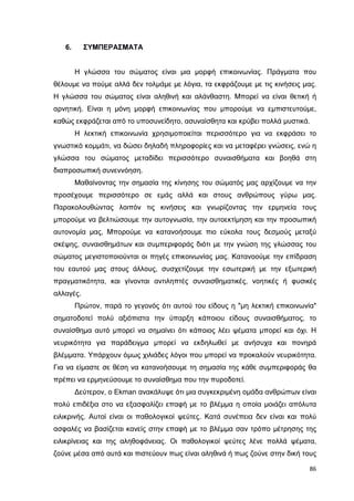 ΣΥΜΠΕΡΑΣΜΑΤΑ

6.

Η γλώσσα του σώµατος είναι µια µορφή επικοινωνίας. Πράγµατα που
θέλουµε να πούµε αλλά δεν τολµάµε µε λόγια, τα εκφράζουµε µε τις κινήσεις µας.
Η γλώσσα του σώµατος είναι αληθινή και αλάνθαστη. Μπορεί να είναι θετική ή
αρνητική. Είναι η µόνη µορφή επικοινωνίας που µπορούµε να εµπιστευτούµε,
καθώς εκφράζεται από το υποσυνείδητο, ασυναίσθητα και κρύβει πολλά µυστικά.
Η λεκτική επικοινωνία χρησιµοποιείται περισσότερο για να εκφράσει το
γνωστικό κοµµάτι, να δώσει δηλαδή πληροφορίες και να µεταφέρει γνώσεις, ενώ η
γλώσσα του σώµατος µεταδίδει περισσότερο συναισθήµατα και βοηθά στη
διαπροσωπική συνεννόηση.
Μαθαίνοντας την σηµασία της κίνησης του σώµατός µας αρχίζουµε να την
προσέχουµε περισσότερο σε εµάς αλλά και στους ανθρώπους γύρω µας.
Παρακολουθώντας λοιπόν τις κινήσεις και γνωρίζοντας την ερµηνεία τους
µπορούµε να βελτιώσουµε την αυτογνωσία, την αυτοεκτίµηση και την προσωπική
αυτονοµία µας, Μπορούµε να κατανοήσουµε πιο εύκολα τους δεσµούς µεταξύ
σκέψης, συναισθηµάτων και συµπεριφοράς διότι µε την γνώση της γλώσσας του
σώµατος µεγιστοποιούνται οι πηγές επικοινωνίας µας. Κατανοούµε την επίδραση
του εαυτού µας στους άλλους, συσχετίζουµε την εσωτερική µε την εξωτερική
πραγµατικότητα, και γίνονται αντιληπτές συναισθηµατικές, νοητικές ή φυσικές
αλλαγές.
Πρώτον, παρά το γεγονός ότι αυτού του είδους η "µη λεκτική επικοινωνία"
σηµατοδοτεί πολύ αξιόπιστα την ύπαρξη κάποιου είδους συναισθήµατος, το
συναίσθηµα αυτό µπορεί να σηµαίνει ότι κάποιος λέει ψέµατα µπορεί και όχι. Η
νευρικότητα για παράδειγµα µπορεί να εκδηλωθεί µε ανήσυχα και πονηρά
βλέµµατα. Υπάρχουν όµως χιλιάδες λόγοι που µπορεί να προκαλούν νευρικότητα.
Για να είµαστε σε θέση να κατανοήσουµε τη σηµασία της κάθε συµπεριφοράς θα
πρέπει να ερµηνεύσουµε το συναίσθηµα που την πυροδοτεί.
∆εύτερον, ο Ekman ανακάλυψε ότι µια συγκεκριµένη οµάδα ανθρώπων είναι
πολύ επιδέξια στο να εξασφαλίζει επαφή µε το βλέµµα η οποία µοιάζει απόλυτα
ειλικρινής. Αυτοί είναι οι παθολογικοί ψεύτες. Κατά συνέπεια δεν είναι και πολύ
ασφαλές να βασίζεται κανείς στην επαφή µε το βλέµµα σαν τρόπο µέτρησης της
ειλικρίνειας και της αληθοφάνειας. Οι παθολογικοί ψεύτες λένε πολλά ψέµατα,
ζούνε µέσα από αυτά και πιστεύουν πως είναι αληθινά ή πως ζούνε στην δική τους
86

 