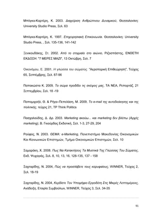 Μπόγκα-Καρτέρη, Κ. 2003. ∆ιαχείριση Ανθρώπινου ∆υναµικού, Θεσσαλονίκη:
University Studio Press, Σελ. 63
Μπόγκα-Καρτέρη, Κ. 1997. Επιχειρησιακή Επικοινωνία. Θεσσαλονίκη: University
Studio Press, , Σελ. 135-136, 141-142
Ξενικουδάκης, Στ. 2002. Από το στιγµιαίο στο αιώνιο, Ριζοσπάστης, ΕΝΘΕΤΗ
ΕΚ∆ΟΣΗ: "7 ΜΕΡΕΣ ΜΑΖΙ", 13 Οκτώβρη, Σελ. 7
Οικονόµου, Ε. 2001. Η γλώσσα του σώµατος. "Αεροπορική Επιθεώρηση", Τεύχος
65, Σεπτέµβρης, Σελ. 87-96
Παπακώστα Κ. 2009. Το σώµα προδίδει τις σκέψεις µας, ΤΑ ΝΕΑ, Ρεπορτάζ, 21
Σεπτεµβρίου, Σελ. 18 -19
Παπαµιχαήλ, Θ. & Ρήγα–Πεπελάση, Μ. 2009, Το e-mail της αυτοδιοίκησης και της
πολιτικής, τεύχος 21, TP Think Politics
Πασχαλούδης, ∆. ∆ρ. 2003. Marketing ακούω... και marketing δεν βλέπω (Αρχές
marketing), Β. Γκιούρδας Εκδοτική, Σελ. 1-3, 27-29, 204
Ρούφος, Ν. 2003. ΘΕΜΑ: e-Marketing, Πανεπιστήµιο Μακεδονίας Οικονοµικών
Και Κοινωνικών Επιστηµών, Τµήµα Οικονοµικών Επιστηµών, Σελ. 10
Σαµαράκη, Χ. 2008. Πως Να Κατακτήσεις Τα Μυστικά Της Γλώσσας Του Σώµατος,
Εκδ. Ψυχογιός, Σελ. 8, 10, 13, 16, 128-135, 137 - 158
Σαχταρίδης, Ν. 2004, Πώς να προσλάβετε τους κορυφαίους, WINNER, Τεύχος 2,
Σελ. 18-19
Σαχταρίδης, Ν. 2004, Κερδίστε Τον Υποψήφιο Εργοδότη Στις Μικρές Λεπτοµέρειες,
Ανάδειξη, Εταιρία Συµβούλων, WINNER, Τεύχος 3, Σελ. 34-35

91

 