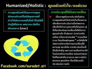 Humanized/Holistic : ด ูแลด้วยหัวใจ/องค์รวม
• การด ูแลด้วยหัวใจและการด ูแล
ด้วยองค์รวมเปนมิติค ุณภาพที่
็
ก้าวไปพ้นจากเทคโนโลยี เปนมิติที่
็
รับรไู้ ด้ไม่ยาก แต่อาจจะวัดเปน
็
ตัวเลขยาก (สรพ.)

Facebook.com/suradet.sri

การประย ุกต์ใช้กบความเสี่ยง
ั
เมื่อเราพูดถึงการประเมินในด้าน
การด ูแลด้วยหัวใจสําหรับในเรืองความ
่
เสี่ยงคือการประเมินว่าเมื่อเกิดความ
เสี่ยงขึ้นไม่ว่าจะร ุนแรงหรือไม่ร ุนแรง ผู้
ที่เกี่ยวข้องกับความเสี่ยงนันได้รบการ
้
ั
ด ูแลอย่างไร ซํ้าเติมเขา ว่ากล่าวหรือ
ลงโทษ หรือเรานําแนวคิด “ การลงโทษ
ระบบ ไม่ลงโทษตัวบ ุคคล ” มาใช้เพื่อให้
เกิดการบริหารจัดการความเสี่ยงที่มี
ความส ุข และยังยืน การประเมินเรื่องนี้
่
เปนสิ่งสําคัญ เพราะความเสี่ยงถ้าเราใช้
็
ในแง่ลบหรือการลงโทษ แน่นอนว่าคงจะ
ไม่มีใครกล้าที่จะรายงาน เพราะกลัวว่า
ตนเองจะถ ูกลงโทษ เรืองนี้ตองหมัน
่
้
่
ประเมินบ่อยๆครับ

 