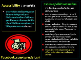 Accessibility : การเข้าถึง
การเข้าถึงบริการเปนมิติค ุณภาพ
็
ที่มีความสําคัญสําหรับการ
เจ็บปวยฉ ุกเฉินหรือการได้รบการ
่
ั
ด ูแลที่มีความจําเปน การเข้าไม่ถึง
็
หรือเข้าถึงไม่สะดวกสะท้อนความ
ไม่มีค ุณภาพของระบบ (สรพ.)

Facebook.com/suradet.sri

การประย ุกต์ใช้กบความเสี่ยง
ั
การประเมินความเสี่ยงในเรืองการ
่
เข้าถึงหมายถึง
แนวทางการรายงานความเสี่ยงว่า เจ้าหน้าที่
สามารถปฏิบติได้ง่าย ไม่ว่าจะเปนการรายงาน
ั
็
แบบกระดาษ หรือการรายงานในคอมพิวเตอร์
หรือไม่
ข้อมูลความเสี่ยงต่างๆ ที่นํามาสูการรายงาน
่
ไม่ว่าจะเปนโปรแกรมความเสี่ยง ความร ุนแรง
็
เหต ุการณ์ที่เกิดขึ้น ความเข้าใจของบ ุคลากร
ตรงกันหรือไม่
ผลลัพธ์การแก้ไข/กําหนดมาตรการปองกัน
้
จากความเสี่ยงที่เกิดขึ้น บ ุคลากรหรือ
หน่วยงานที่เกี่ยวข้องได้รบร ้ ู รับทราบหรือไม่ว่า
ั
ได้รบการแก้ไขแล้ว และเปนอย่างไร
ั
็
ภาพรวมของผลลัพธ์การบริหารจัดการความ
เสี่ยงบ ุคลากรในองค์กรได้รบทราบหรือไม่
ั
การประเมินอาจประเมินจากความร ้ ู ความ
เข้าใจการบริหารจัดการความเสี่ยงของ
บ ุคลากร

 