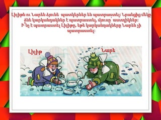 Լիլիթն ու Նարեն ձյունե պատկերներ են պատրաստել: Նրանցից մեկը
ձնե կարկանդակներ է պատրաստել, մյուսը՝ աստղիկներ:
Ի՞նչ է պատրաստել Լիլիթը, եթե կարկանդակները Նարեն չի
պատրաստել:
Նարե
Լիլիթ
 