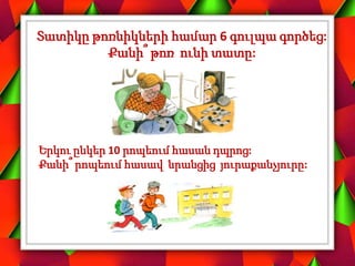 Տատիկը թոռնիկների համար 6 գուլպա գործեց:
Քանի՞ թոռ ունի տատը:
Երկու ընկեր 10 րոպեում հասան դպրոց:
Քանի՞ րոպեում հասավ նրանցից յուրաքանչյուրը:
 