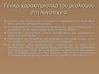 Γενικά χαρακτηριστικά του ρεαλισμού
στη λογοτεχνία:
►
►
►
►
►

Επιλογή ενός θέματος από τη σύγχρονη πραγματικότητα. Είναι θέμα
κοινό, από την καθημερινή εμπειρία.
Η πραγματικότητα παρουσιάζεται αντικειμενικά, χωρίς εξιδανίκευση ή
εξωραϊσμό, και τις περισσότερες φορές με κριτική διάθεση.
Παρουσίαση ανθρώπινων τύπων συνηθισμένων και καθημερινών,
χωρίς τίποτα το ηρωικό.
Προσπάθεια για αποκάλυψη της ψυχολογίας του ήρωα, κυρίως μέσω
των πράξεών του, και για ερμηνεία της συμπεριφοράς.
Η αντίδραση στον ρομαντισμό δεν σημαίνει ότι τα έργα είναι
απαλλαγμένα τελείως από ρομαντικά χαρακτηριστικά. Για παράδειγμα
το υποκειμενικό στοιχείο δεν είναι δυνατόν να απουσιάσει από κανένα
έργο. Η διαφορά μεταξύ των δύο ρευμάτων είναι ότι στον ρομαντισμό
το υποκειμενικό και ατομικό στοιχείο είναι συνειδητά υπερτονισμένο.

 