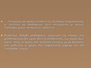 ►

Λεπτομερής και ακριβής απόδοση της εξωτερικής πραγματικότητας
με πιστότητα και αληθοφάνεια. Αυτό επιτυγχάνεται με εκτενείς
περιγραφές χώρων, αντικειμένων, ανθρώπων

►

Ρεαλιστική, δηλαδή αληθοφανής, οργάνωση της πλοκής: στα
ρεαλιστικά έργα δεν έχουν θέση οι απιθανότητες των ρομαντικών
έργων, όπως οι ήρωες που σώζονται συνεχώς ως εκ θαύματος
από κινδύνους ή ήρωες που εμφανίζονται ξαφνικά την πιο
"κατάλληλη" στιγμή.

 