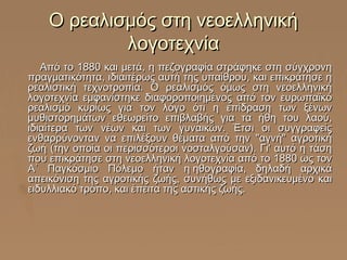 Ο ρεαλισμός στη νεοελληνική
λογοτεχνία
Από το 1880 και μετά, η πεζογραφία στράφηκε στη σύγχρονη
πραγματικότητα, ιδιαιτέρως αυτή της υπαίθρου, και επικράτησε η
ρεαλιστική τεχνοτροπία. Ο ρεαλισμός όμως στη νεοελληνική
λογοτεχνία εμφανίστηκε διαφοροποιημένος από τον ευρωπαϊκό
ρεαλισμό κυρίως για τον λόγο ότι η επίδραση των ξένων
μυθιστορημάτων εθεωρείτο επιβλαβής για τα ήθη του λαού,
ιδιαίτερα των νέων και των γυναικών. Έτσι οι συγγραφείς
ενθαρρύνονταν να επιλέξουν θέματα από την "αγνή" αγροτική
ζωή (την οποία οι περισσότεροι νοσταλγούσαν). Γι' αυτό η τάση
που επικράτησε στη νεοελληνική λογοτεχνία από το 1880 ως τον
Α΄ Παγκόσμιο Πόλεμο ήταν η ηθογραφία, δηλαδή αρχικά
απεικόνιση της αγροτικής ζωής, συνήθως με εξιδανικευμένο και
ειδυλλιακό τρόπο, και έπειτα της αστικής ζωής.

 