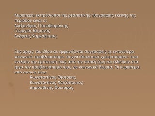 Κυριότεροι εκπρόσωποι της ρεαλιστικής ηθογραφίας εκείνης της
περιόδου είναι οι:
Αλέξανδρος Παπαδιαμάντης
Γεώργιος Βιζυηνός
Ανδρέας Καρκαβίτσας
Στις αρχές του 20ου αι. εμφανίζονται συγγραφείς με εντονότερο
κοινωνικό προβληματισμό -συχνά ιδεολογικά χρωματισμένο- που
αντλούν την έμπνευσή τους από την αστική ζωή και εκθέτουν στα
έργα τον προβληματισμό τους για κοινωνικά θέματα. Οι κυριότεροι
από αυτούς είναι:
Κωνσταντίνος Θεοτόκης
Κωνσταντίνος Χατζόπουλος
Δημοσθένης Βουτυράς

 
