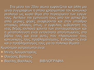 Στα μέσα του 20ου αιώνα εμφανίζεται και άλλη μια
γενιά συγγραφέων η οποία χρησιμοποιεί τον κοινωνικό
ρεαλισμό ως κύριο θέμα στο περιεχόμενο των έργων
τους. Αντλούν την έμπνευσή τους από τον αστικό βίο
αλλά μερικές φορές αναφέρονται και στον υπαίθριο
ιστορικές αλλαγές όπως: ο εμφύλιος κυβέρνηση της
νέας δεξιάς ιουλιανά χούντα των συνταγματαρχών και
η μεταπολίτευση είναι εντονότατα αποτυπωμένες στα
βιβλία τους και είναι αυτές που πλαισιώνουν τους
κοινωνικούς τους προβληματισμούς. Ευδιάκριτος είναι
και ο προβληματισμός τους για τα πολιτικά θέματα .
Κυριότεροι εκπρόσωποι είναι:
► Μένης Κουμανταρέας
► Θανάσης Βαλτινός
► Βασίλης Βασιλικός
ΒΙΒΛΙΟΓΡΑΦΙΑ

 