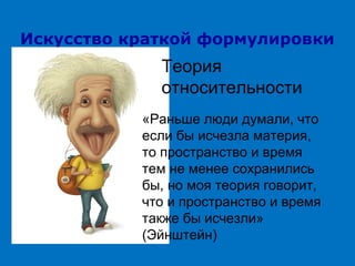 Искусство краткой формулировки

Теория
относительности
«Раньше люди думали, что
если бы исчезла материя,
то пространство и время
тем не менее сохранились
бы, но моя теория говорит,
что и пространство и время
также бы исчезли»
(Эйнштейн)

 