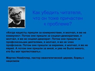 Как убедить читателя,
что он тоже причастен
к проблеме?
«Когда нацисты пришли за коммунистами, я молчал, я же не
коммунист. Потом они пришли за социал-демократами, я
молчал, я же не социал-демократ. Потом они пришли за
профсоюзными деятелями, я молчал, я же не член
профсоюза. Потом они пришли за евреями, я молчал, я же не
еврей. А потом они пришли за мной, и уже не было никого,
кто бы мог протестовать».
Мартин Нимёллер, пастор евангелической церкви, борец с
нацизмом

 