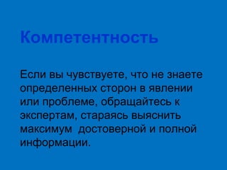 Компетентность
Если вы чувствуете, что не знаете
определенных сторон в явлении
или проблеме, обращайтесь к
экспертам, стараясь выяснить
максимум достоверной и полной
информации.

 