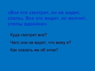 «Все кто смотрит, но не видит,
слепы. Все кто видит, но молчит,
слепы вдвойне»
Куда смотрят все?
Чего они не видят, что вижу я?
Как сказать им об этом?

 