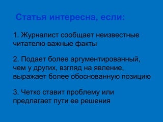 Статья интересна, если:
1. Журналист сообщает неизвестные
читателю важные факты
2. Подает более аргументированный,
чем у других, взгляд на явление,
выражает более обоснованную позицию
3. Четко ставит проблему или
предлагает пути ее решения

 