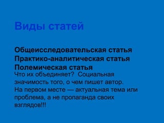 Виды статей
Общеисследовательская статья
Практико-аналитическая статья
Полемическая статья

Что их объединяет? Социальная
значимость того, о чем пишет автор.
На первом месте — актуальная тема или
проблема, а не пропаганда своих
взглядов!!!

 